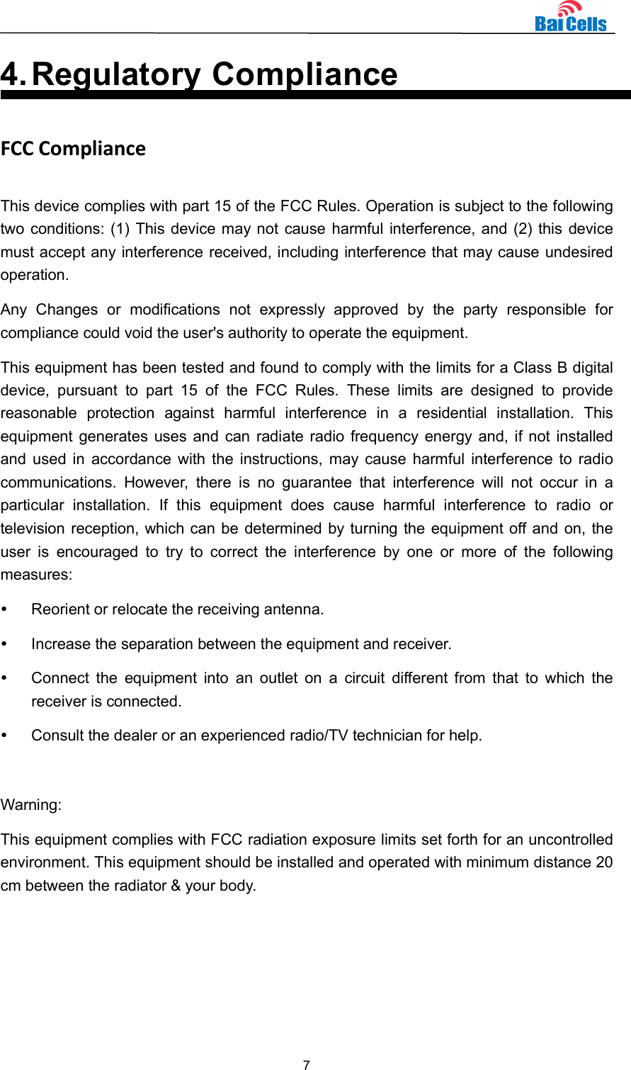  7  4. Regulatory Compliance FCC Compliance This device complies with part 15 of the FCC Rules. Operation is subject to the following two conditions: (1) This device may not cause harmful interference, and (2) this device must accept any interference received, including interference that may cause undesired operation. Any  Changes  or  modifications  not  expressly  approved  by  the  party  responsible  for compliance could void the user&apos;s authority to operate the equipment. This equipment has been tested and found to comply with the limits for a Class B digital device,  pursuant  to  part  15  of  the  FCC  Rules.  These  limits  are  designed  to  provide reasonable  protection  against  harmful  interference  in  a  residential  installation.  This equipment generates uses and can radiate radio frequency energy and, if not installed and used in  accordance with the instructions, may cause harmful  interference to radio communications.  However,  there  is  no  guarantee  that  interference  will  not  occur  in  a particular  installation.  If  this  equipment  does  cause  harmful  interference  to  radio  or television reception, which can be determined by turning the equipment off and on, the user  is  encouraged  to  try  to  correct  the  interference  by  one  or  more  of  the  following measures:   Reorient or relocate the receiving antenna.   Increase the separation between the equipment and receiver.   Connect  the  equipment  into  an  outlet  on  a  circuit  different  from  that  to  which  the receiver is connected.   Consult the dealer or an experienced radio/TV technician for help.  Warning: This equipment complies with FCC radiation exposure limits set forth for an uncontrolled environment. This equipment should be installed and operated with minimum distance 20 cm between the radiator &amp; your body.   