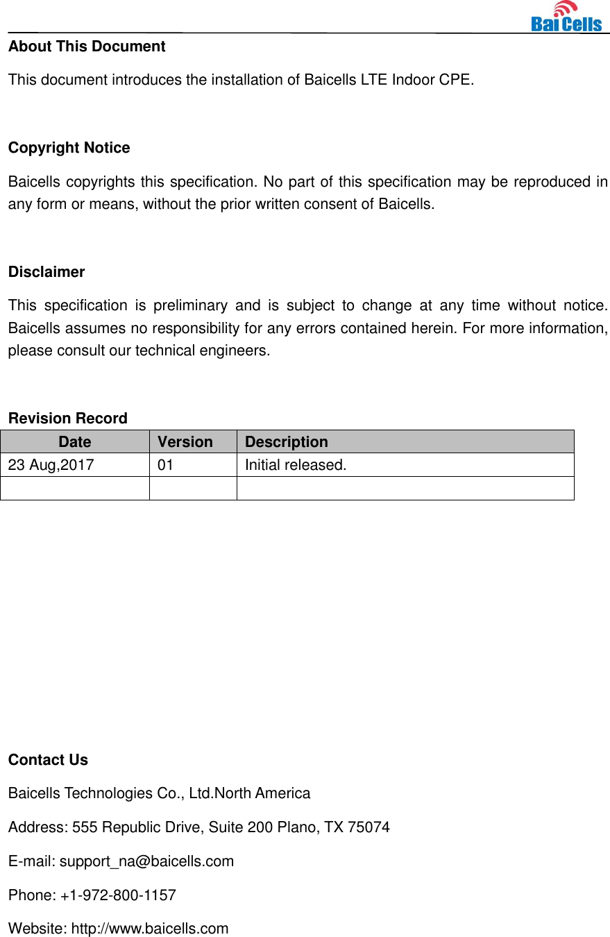    About This Document This document introduces the installation of Baicells LTE Indoor CPE.  Copyright Notice Baicells copyrights this specification. No part of this specification may be reproduced in any form or means, without the prior written consent of Baicells.  Disclaimer This  specification  is  preliminary  and  is  subject  to  change  at  any  time  without  notice. Baicells assumes no responsibility for any errors contained herein. For more information, please consult our technical engineers.  Revision Record Date Version Description 23 Aug,2017 01 Initial released.           Contact Us Baicells Technologies Co., Ltd.North America   Address: 555 Republic Drive, Suite 200 Plano, TX 75074 E-mail: support_na@baicells.com Phone: +1-972-800-1157 Website: http://www.baicells.com 