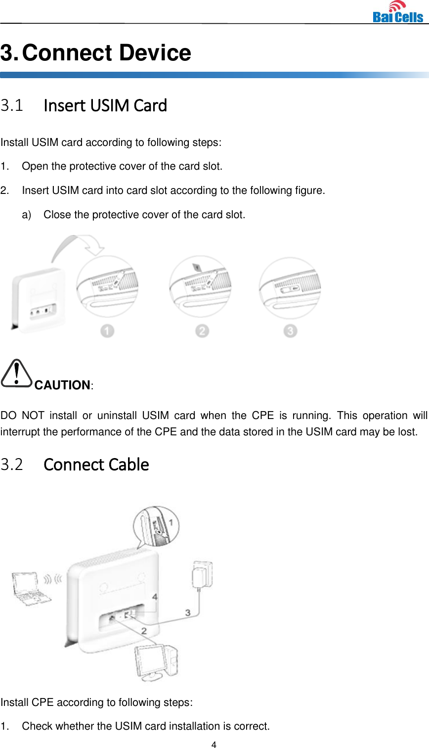  4  3. Connect Device 3.1 Insert USIM Card Install USIM card according to following steps: 1.  Open the protective cover of the card slot. 2.  Insert USIM card into card slot according to the following figure. a)  Close the protective cover of the card slot.  CAUTION: DO  NOT  install  or  uninstall  USIM  card  when  the  CPE  is  running.  This  operation  will interrupt the performance of the CPE and the data stored in the USIM card may be lost. 3.2 Connect Cable  Install CPE according to following steps: 1.  Check whether the USIM card installation is correct. 