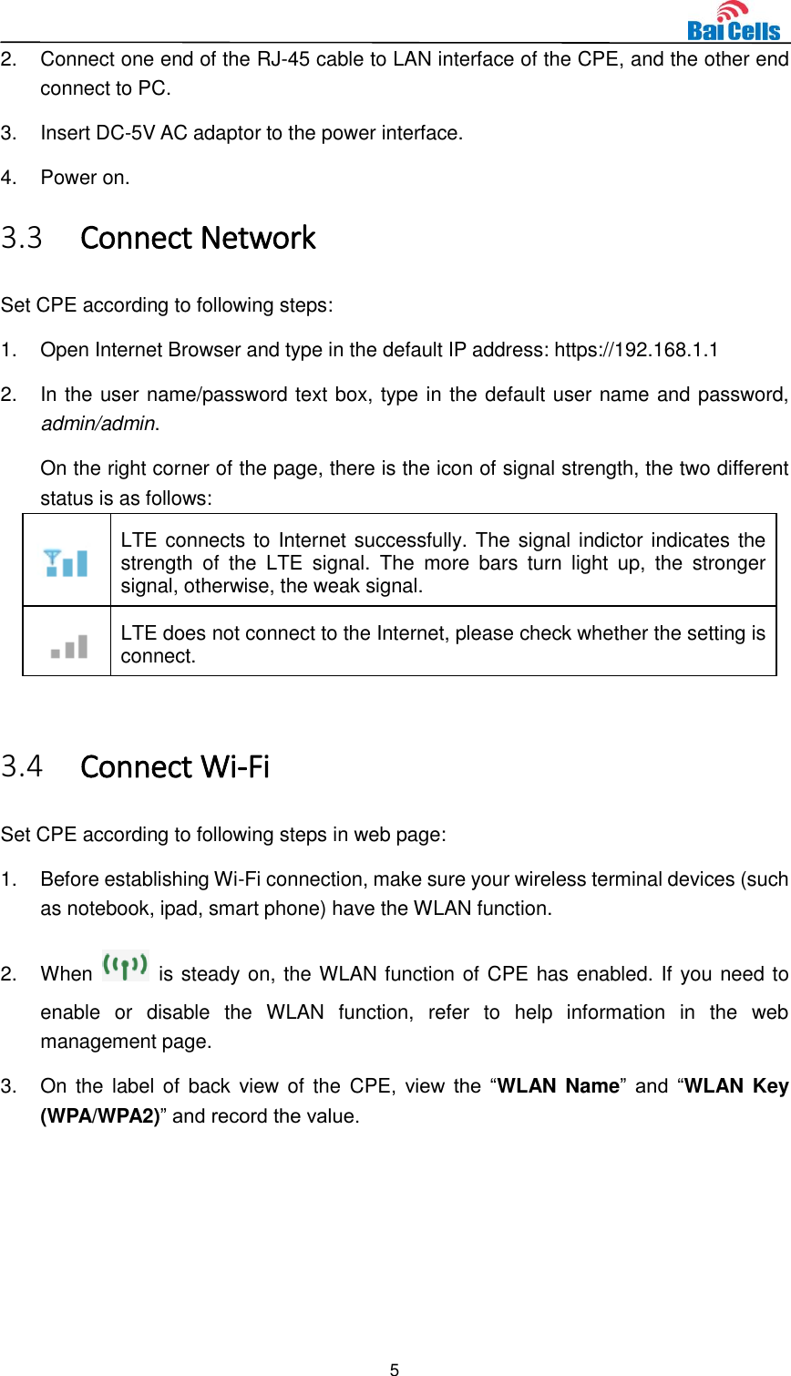  5  2.  Connect one end of the RJ-45 cable to LAN interface of the CPE, and the other end connect to PC. 3.  Insert DC-5V AC adaptor to the power interface. 4.  Power on. 3.3 Connect Network Set CPE according to following steps: 1.  Open Internet Browser and type in the default IP address: https://192.168.1.1 2.  In the user name/password text box, type in the default user name and password, admin/admin.   On the right corner of the page, there is the icon of signal strength, the two different status is as follows:  LTE connects to Internet successfully. The signal indictor indicates the strength  of  the  LTE  signal.  The  more  bars  turn  light  up,  the  stronger signal, otherwise, the weak signal.  LTE does not connect to the Internet, please check whether the setting is connect.  3.4 Connect Wi-Fi   Set CPE according to following steps in web page: 1.  Before establishing Wi-Fi connection, make sure your wireless terminal devices (such as notebook, ipad, smart phone) have the WLAN function. 2.  When    is steady on, the WLAN function of CPE has enabled. If you need to enable  or  disable  the  WLAN  function,  refer  to  help  information  in  the  web management page. 3.  On the label of  back  view of  the  CPE,  view  the  “WLAN Name” and  “WLAN Key (WPA/WPA2)” and record the value. 