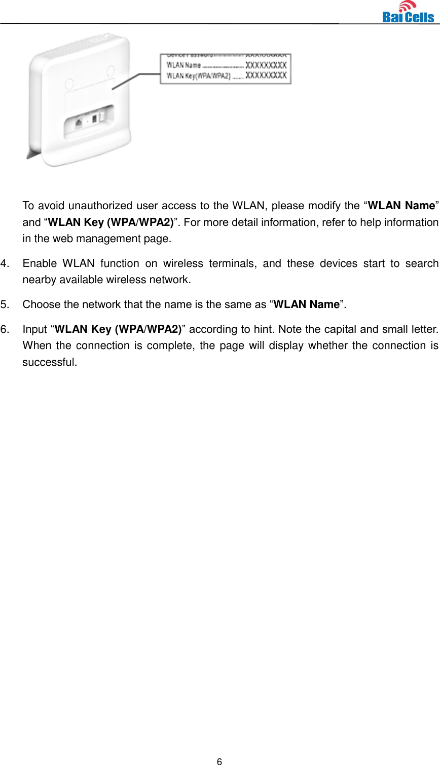  6   To avoid unauthorized user access to the WLAN, please modify the “WLAN Name” and “WLAN Key (WPA/WPA2)”. For more detail information, refer to help information in the web management page. 4.  Enable  WLAN  function  on  wireless  terminals,  and  these  devices  start  to  search nearby available wireless network. 5. Choose the network that the name is the same as “WLAN Name”. 6.  Input “WLAN Key (WPA/WPA2)” according to hint. Note the capital and small letter. When the connection is complete, the page will display whether the connection is successful.      