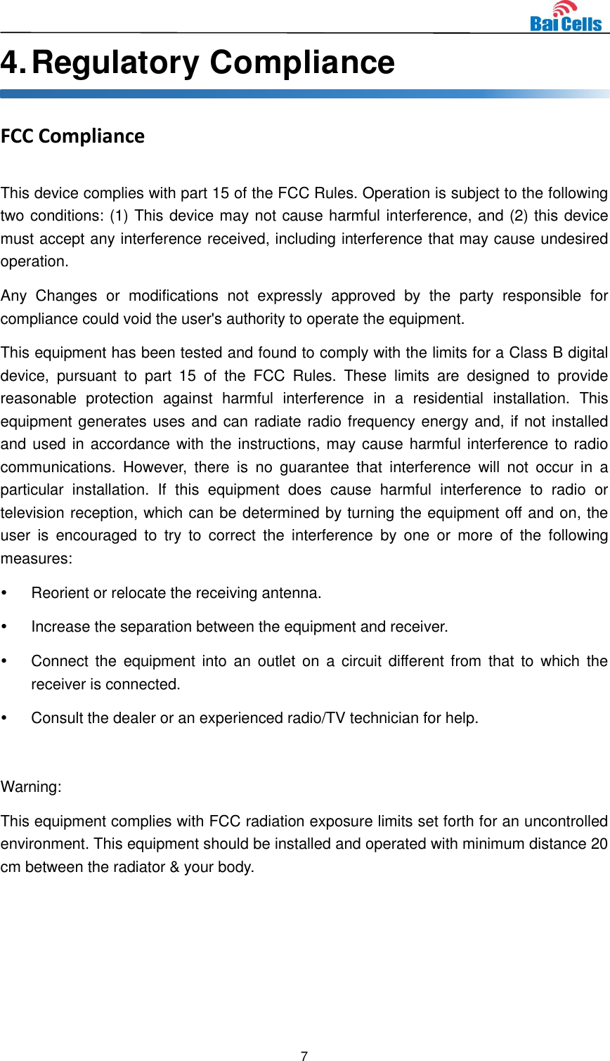  7  4. Regulatory Compliance FCC Compliance This device complies with part 15 of the FCC Rules. Operation is subject to the following two conditions: (1) This device may not cause harmful interference, and (2) this device must accept any interference received, including interference that may cause undesired operation. Any  Changes  or  modifications  not  expressly  approved  by  the  party  responsible  for compliance could void the user&apos;s authority to operate the equipment. This equipment has been tested and found to comply with the limits for a Class B digital device,  pursuant  to  part  15  of  the  FCC  Rules.  These  limits  are  designed  to  provide reasonable  protection  against  harmful  interference  in  a  residential  installation.  This equipment generates uses and can radiate radio frequency energy and, if not installed and used in accordance with the instructions, may cause harmful interference to radio communications.  However,  there  is  no  guarantee  that  interference  will  not  occur  in  a particular  installation.  If  this  equipment  does  cause  harmful  interference  to  radio  or television reception, which can be determined by turning the equipment off and on, the user  is  encouraged  to  try  to  correct  the  interference  by  one  or  more  of  the  following measures:   Reorient or relocate the receiving antenna.   Increase the separation between the equipment and receiver.   Connect the  equipment into  an  outlet  on  a  circuit different from that  to  which  the receiver is connected.   Consult the dealer or an experienced radio/TV technician for help.  Warning: This equipment complies with FCC radiation exposure limits set forth for an uncontrolled environment. This equipment should be installed and operated with minimum distance 20 cm between the radiator &amp; your body.   