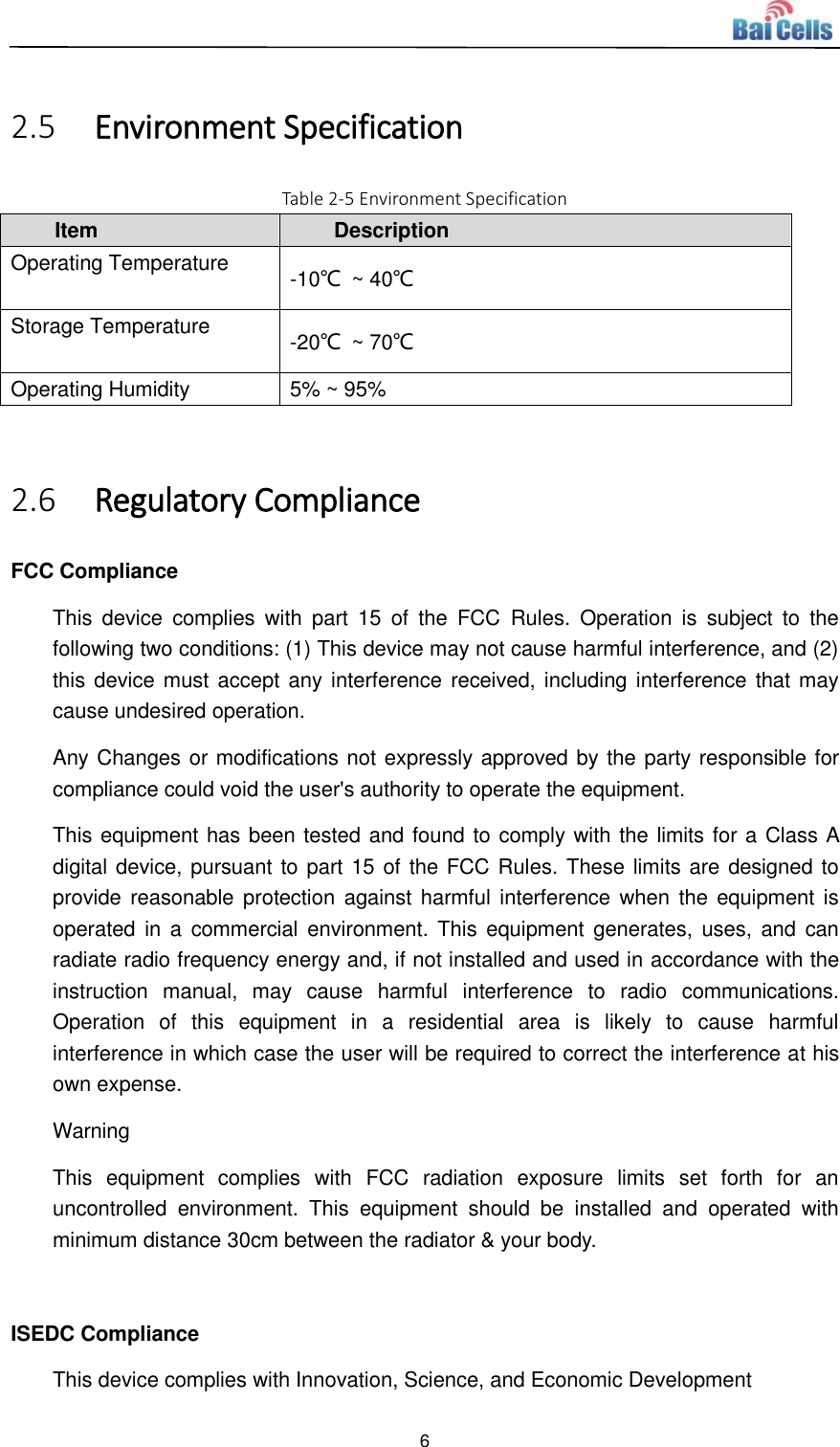  6   2.5 Environment Specification Table 2-5 Environment Specification Item Description Operating Temperature -10℃  ~ 40℃ Storage Temperature -20℃  ~ 70℃ Operating Humidity 5% ~ 95%  2.6 Regulatory Compliance FCC Compliance This  device  complies  with  part  15  of  the  FCC  Rules.  Operation  is  subject  to  the following two conditions: (1) This device may not cause harmful interference, and (2) this device must accept any interference received, including interference that may cause undesired operation. Any Changes or modifications not expressly approved by the party responsible for compliance could void the user&apos;s authority to operate the equipment. This equipment has been tested and found to comply with the limits for a Class A digital device, pursuant to part 15 of the FCC Rules. These limits are designed to provide reasonable protection  against  harmful interference when  the equipment is operated in  a  commercial  environment. This  equipment  generates,  uses, and  can radiate radio frequency energy and, if not installed and used in accordance with the instruction  manual,  may  cause  harmful  interference  to  radio  communications. Operation  of  this  equipment  in  a  residential  area  is  likely  to  cause  harmful interference in which case the user will be required to correct the interference at his own expense. Warning This  equipment  complies  with  FCC  radiation  exposure  limits  set  forth  for  an uncontrolled  environment.  This  equipment  should  be  installed  and  operated  with minimum distance 30cm between the radiator &amp; your body.  ISEDC Compliance This device complies with Innovation, Science, and Economic Development 