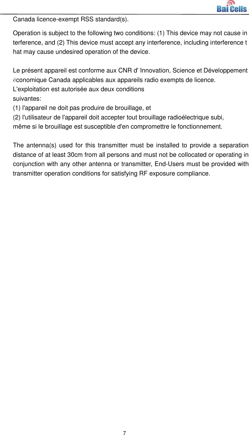  7  Canada licence-exempt RSS standard(s).  Operation is subject to the following two conditions: (1) This device may not cause interference, and (2) This device must accept any interference, including interference that may cause undesired operation of the device.  Le présent appareil est conforme aux CNR d&apos; Innovation, Science et Développement économique Canada applicables aux appareils radio exempts de licence. L&apos;exploitation est autorisée aux deux conditions  suivantes:   (1) l&apos;appareil ne doit pas produire de brouillage, et  (2) l&apos;utilisateur de l&apos;appareil doit accepter tout brouillage radioélectrique subi,  même si le brouillage est susceptible d&apos;en compromettre le fonctionnement.  The antenna(s) used for  this  transmitter must be installed to provide a separation distance of at least 30cm from all persons and must not be collocated or operating in conjunction with any other antenna or transmitter, End-Users must be provided with transmitter operation conditions for satisfying RF exposure compliance.    