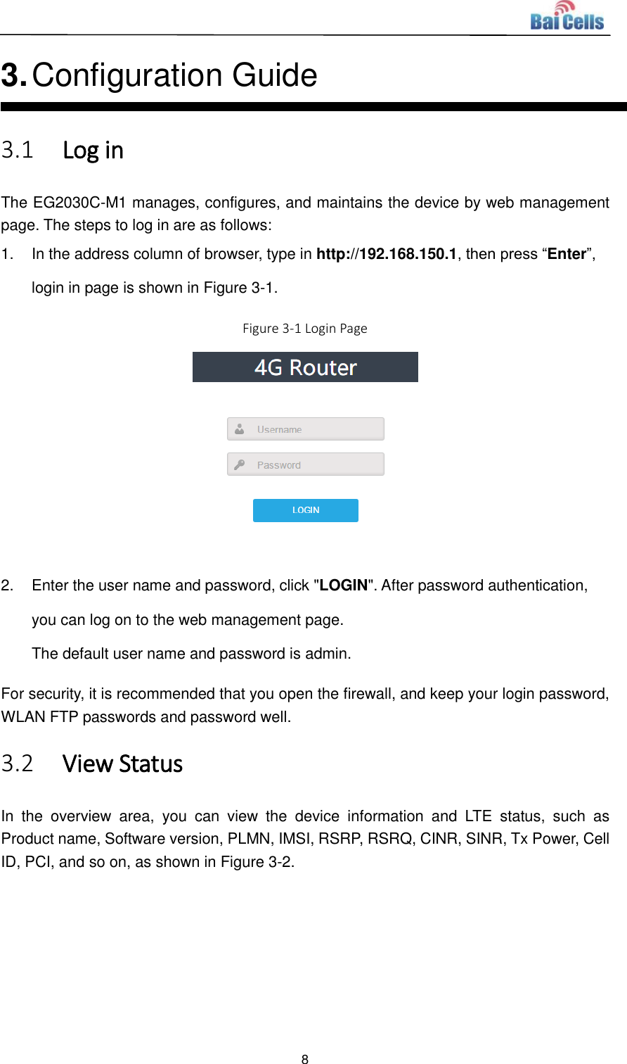  8  3. Configuration Guide 3.1 Log in The EG2030C-M1 manages, configures, and maintains the device by web management page. The steps to log in are as follows: 1.  In the address column of browser, type in http://192.168.150.1, then press “Enter”, login in page is shown in Figure 3-1. Figure 3-1 Login Page   2.  Enter the user name and password, click &quot;LOGIN&quot;. After password authentication, you can log on to the web management page. The default user name and password is admin. For security, it is recommended that you open the firewall, and keep your login password, WLAN FTP passwords and password well. 3.2 View Status In  the  overview  area,  you  can  view  the  device  information  and  LTE  status,  such  as Product name, Software version, PLMN, IMSI, RSRP, RSRQ, CINR, SINR, Tx Power, Cell ID, PCI, and so on, as shown in Figure 3-2.   