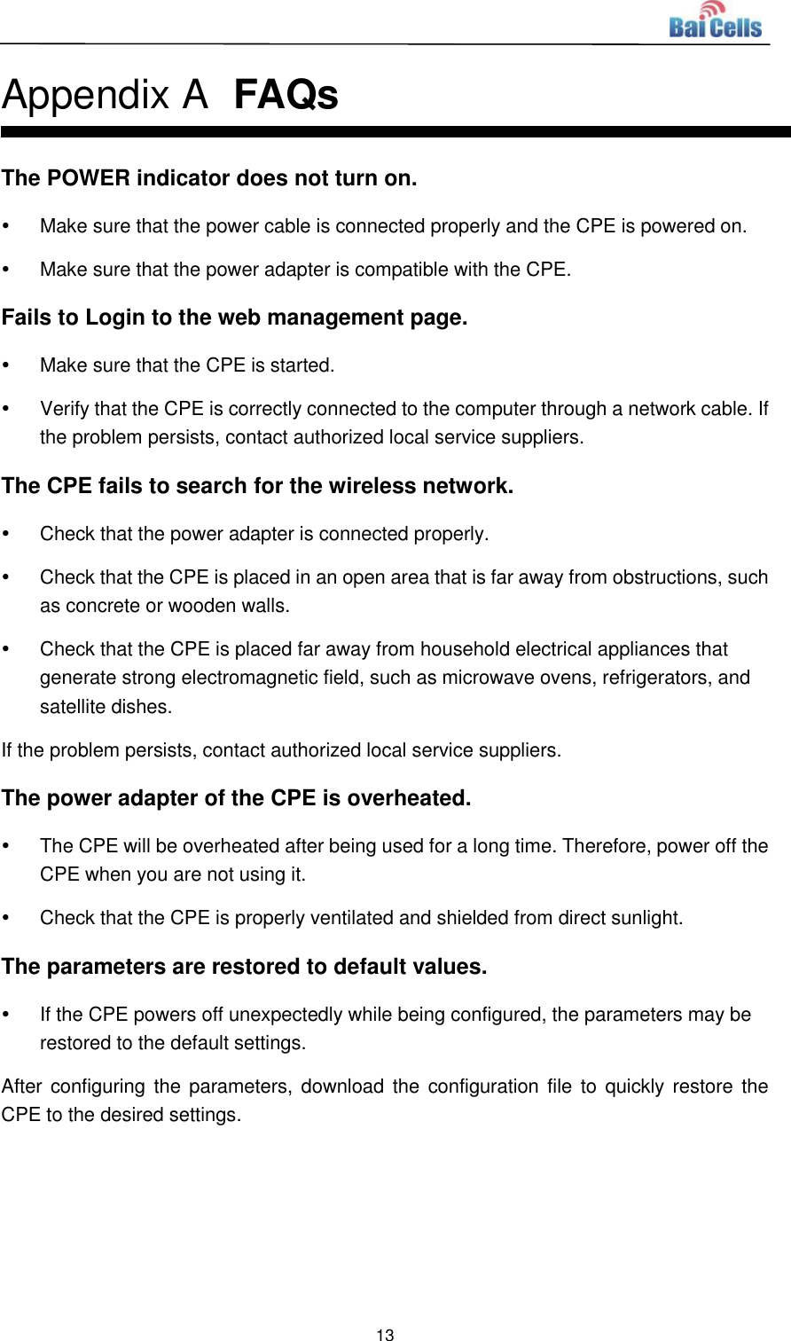  13  Appendix A  FAQs The POWER indicator does not turn on.   Make sure that the power cable is connected properly and the CPE is powered on.     Make sure that the power adapter is compatible with the CPE.   Fails to Login to the web management page.   Make sure that the CPE is started.     Verify that the CPE is correctly connected to the computer through a network cable. If the problem persists, contact authorized local service suppliers.   The CPE fails to search for the wireless network.   Check that the power adapter is connected properly.     Check that the CPE is placed in an open area that is far away from obstructions, such as concrete or wooden walls.     Check that the CPE is placed far away from household electrical appliances that generate strong electromagnetic field, such as microwave ovens, refrigerators, and satellite dishes.   If the problem persists, contact authorized local service suppliers. The power adapter of the CPE is overheated.   The CPE will be overheated after being used for a long time. Therefore, power off the CPE when you are not using it.     Check that the CPE is properly ventilated and shielded from direct sunlight.   The parameters are restored to default values.   If the CPE powers off unexpectedly while being configured, the parameters may be restored to the default settings.   After configuring the parameters,  download the  configuration file to  quickly restore the CPE to the desired settings.  