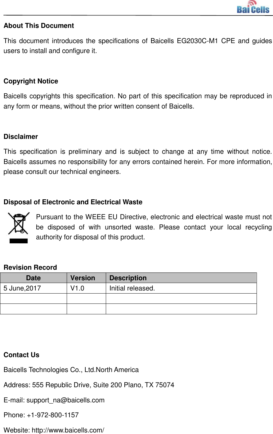    About This Document This document introduces the specifications of Baicells EG2030C-M1 CPE and guides users to install and configure it.  Copyright Notice Baicells copyrights this specification. No part of this specification may be reproduced in any form or means, without the prior written consent of Baicells.  Disclaimer This  specification  is  preliminary  and  is  subject  to  change  at  any  time  without  notice. Baicells assumes no responsibility for any errors contained herein. For more information, please consult our technical engineers.  Disposal of Electronic and Electrical Waste Pursuant to the WEEE EU Directive, electronic and electrical waste must not be  disposed  of  with  unsorted  waste.  Please  contact  your  local  recycling authority for disposal of this product.  Revision Record Date Version Description 5 June,2017 V1.0 Initial released.         Contact Us Baicells Technologies Co., Ltd.North America   Address: 555 Republic Drive, Suite 200 Plano, TX 75074 E-mail: support_na@baicells.com Phone: +1-972-800-1157 Website: http://www.baicells.com/ 