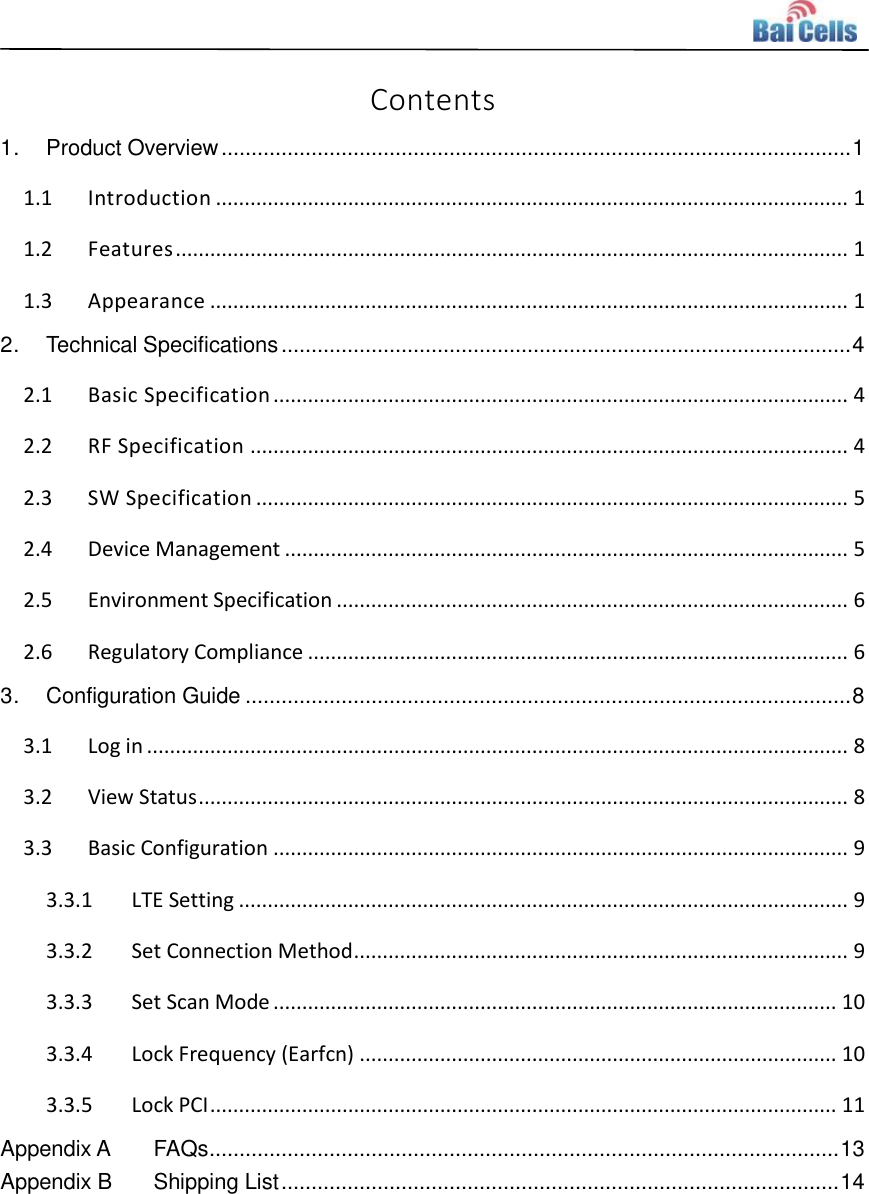    Contents 1. Product Overview ......................................................................................................... 1 1.1 Introduction .............................................................................................................. 1 1.2 Features ..................................................................................................................... 1 1.3 Appearance ............................................................................................................... 1 2. Technical Specifications ............................................................................................... 4 2.1 Basic Specification .................................................................................................... 4 2.2 RF Specification ........................................................................................................ 4 2.3 SW Specification ....................................................................................................... 5 2.4 Device Management .................................................................................................. 5 2.5 Environment Specification ......................................................................................... 6 2.6 Regulatory Compliance .............................................................................................. 6 3. Configuration Guide ..................................................................................................... 8 3.1 Log in .......................................................................................................................... 8 3.2 View Status ................................................................................................................. 8 3.3 Basic Configuration .................................................................................................... 9 3.3.1 LTE Setting .......................................................................................................... 9 3.3.2 Set Connection Method ...................................................................................... 9 3.3.3 Set Scan Mode .................................................................................................. 10 3.3.4 Lock Frequency (Earfcn) ................................................................................... 10 3.3.5 Lock PCI ............................................................................................................. 11 Appendix A FAQs ......................................................................................................... 13 Appendix B Shipping List ............................................................................................. 14    