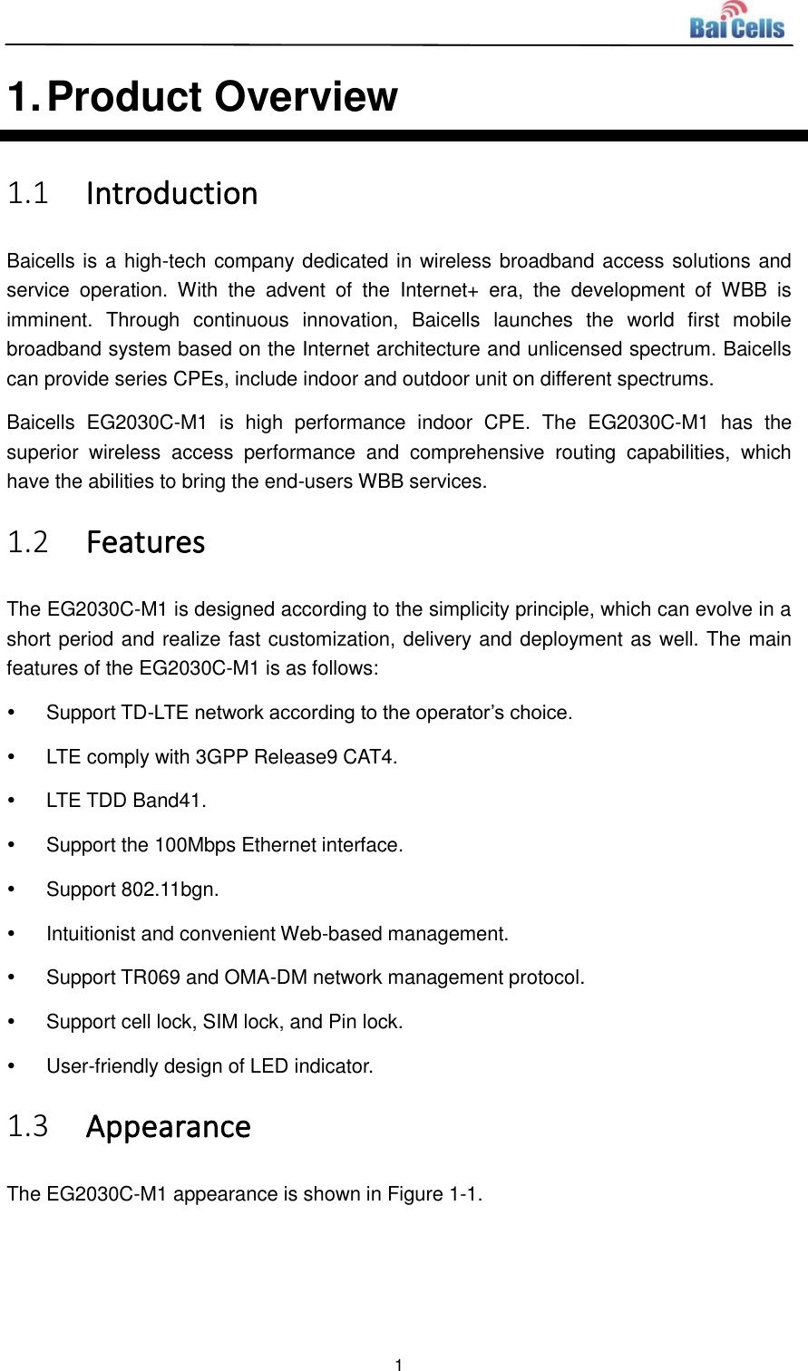  1  1. Product Overview 1.1 Introduction Baicells is a high-tech company dedicated in wireless broadband access solutions and service  operation.  With  the  advent  of  the  Internet+  era,  the  development  of  WBB  is imminent.  Through  continuous  innovation,  Baicells  launches  the  world  first  mobile broadband system based on the Internet architecture and unlicensed spectrum. Baicells can provide series CPEs, include indoor and outdoor unit on different spectrums. Baicells  EG2030C-M1  is  high  performance  indoor  CPE.  The  EG2030C-M1  has  the superior  wireless  access  performance  and  comprehensive  routing  capabilities,  which have the abilities to bring the end-users WBB services. 1.2 Features The EG2030C-M1 is designed according to the simplicity principle, which can evolve in a short period and realize fast customization, delivery and deployment as well. The main features of the EG2030C-M1 is as follows:   Support TD-LTE network according to the operator’s choice.   LTE comply with 3GPP Release9 CAT4.   LTE TDD Band41.   Support the 100Mbps Ethernet interface.   Support 802.11bgn.   Intuitionist and convenient Web-based management.   Support TR069 and OMA-DM network management protocol.   Support cell lock, SIM lock, and Pin lock.   User-friendly design of LED indicator. 1.3 Appearance The EG2030C-M1 appearance is shown in Figure 1-1. 