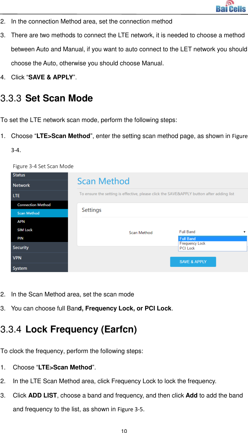  10  2.  In the connection Method area, set the connection method 3.  There are two methods to connect the LTE network, it is needed to choose a method between Auto and Manual, if you want to auto connect to the LET network you should choose the Auto, otherwise you should choose Manual.   4. Click “SAVE &amp; APPLY”.   3.3.3 Set Scan Mode   To set the LTE network scan mode, perform the following steps: 1.  Choose “LTE&gt;Scan Method”, enter the setting scan method page, as shown in Figure 3-4.   Figure 3-4 Set Scan Mode   2.  In the Scan Method area, set the scan mode 3.  You can choose full Band, Frequency Lock, or PCI Lock.   3.3.4 Lock Frequency (Earfcn) To clock the frequency, perform the following steps: 1.  Choose “LTE&gt;Scan Method”.   2.  In the LTE Scan Method area, click Frequency Lock to lock the frequency.   3.  Click ADD LIST, choose a band and frequency, and then click Add to add the band and frequency to the list, as shown in Figure 3-5.   