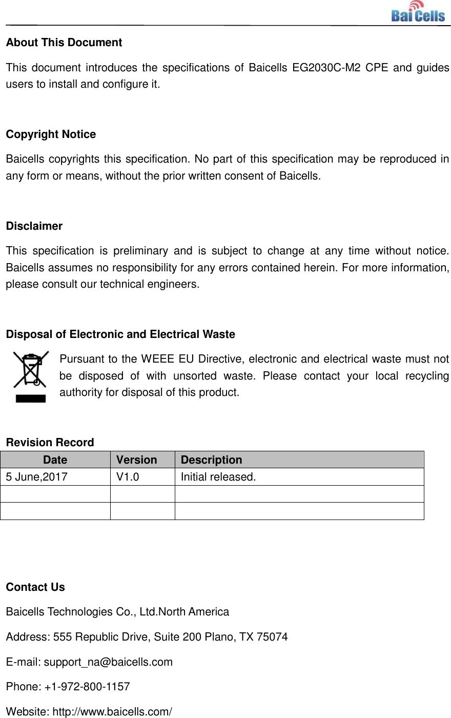    About This Document This document introduces the specifications of Baicells EG2030C-M2 CPE and guides users to install and configure it.  Copyright Notice Baicells copyrights this specification. No part of this specification may be reproduced in any form or means, without the prior written consent of Baicells.  Disclaimer This  specification  is  preliminary  and  is  subject  to  change  at  any  time  without  notice. Baicells assumes no responsibility for any errors contained herein. For more information, please consult our technical engineers.  Disposal of Electronic and Electrical Waste Pursuant to the WEEE EU Directive, electronic and electrical waste must not be  disposed  of  with  unsorted  waste.  Please  contact  your  local  recycling authority for disposal of this product.  Revision Record Date Version Description 5 June,2017 V1.0 Initial released.         Contact Us Baicells Technologies Co., Ltd.North America   Address: 555 Republic Drive, Suite 200 Plano, TX 75074 E-mail: support_na@baicells.com Phone: +1-972-800-1157 Website: http://www.baicells.com/ 