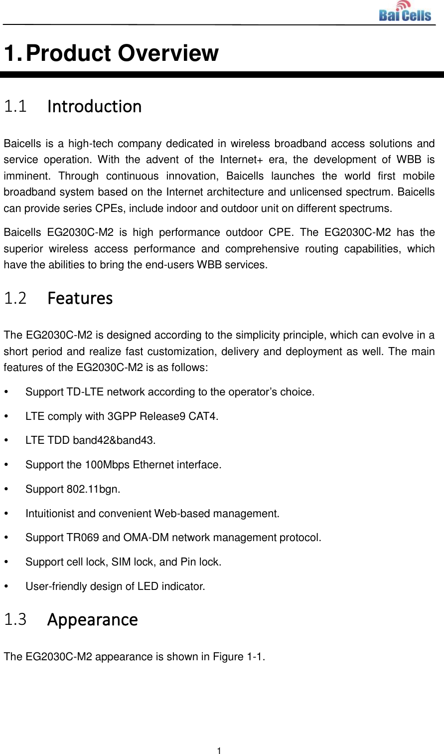  1  1. Product Overview 1.1 Introduction Baicells is a high-tech company dedicated in wireless broadband access solutions and service  operation.  With  the  advent  of  the  Internet+  era,  the  development  of  WBB  is imminent.  Through  continuous  innovation,  Baicells  launches  the  world  first  mobile broadband system based on the Internet architecture and unlicensed spectrum. Baicells can provide series CPEs, include indoor and outdoor unit on different spectrums. Baicells  EG2030C-M2  is  high  performance  outdoor  CPE.  The  EG2030C-M2  has  the superior  wireless  access  performance  and  comprehensive  routing  capabilities,  which have the abilities to bring the end-users WBB services. 1.2 Features The EG2030C-M2 is designed according to the simplicity principle, which can evolve in a short period and realize fast customization, delivery and deployment as well. The main features of the EG2030C-M2 is as follows:   Support TD-LTE network according to the operator’s choice.   LTE comply with 3GPP Release9 CAT4.   LTE TDD band42&amp;band43.   Support the 100Mbps Ethernet interface.   Support 802.11bgn.   Intuitionist and convenient Web-based management.   Support TR069 and OMA-DM network management protocol.   Support cell lock, SIM lock, and Pin lock.   User-friendly design of LED indicator. 1.3 Appearance The EG2030C-M2 appearance is shown in Figure 1-1. 