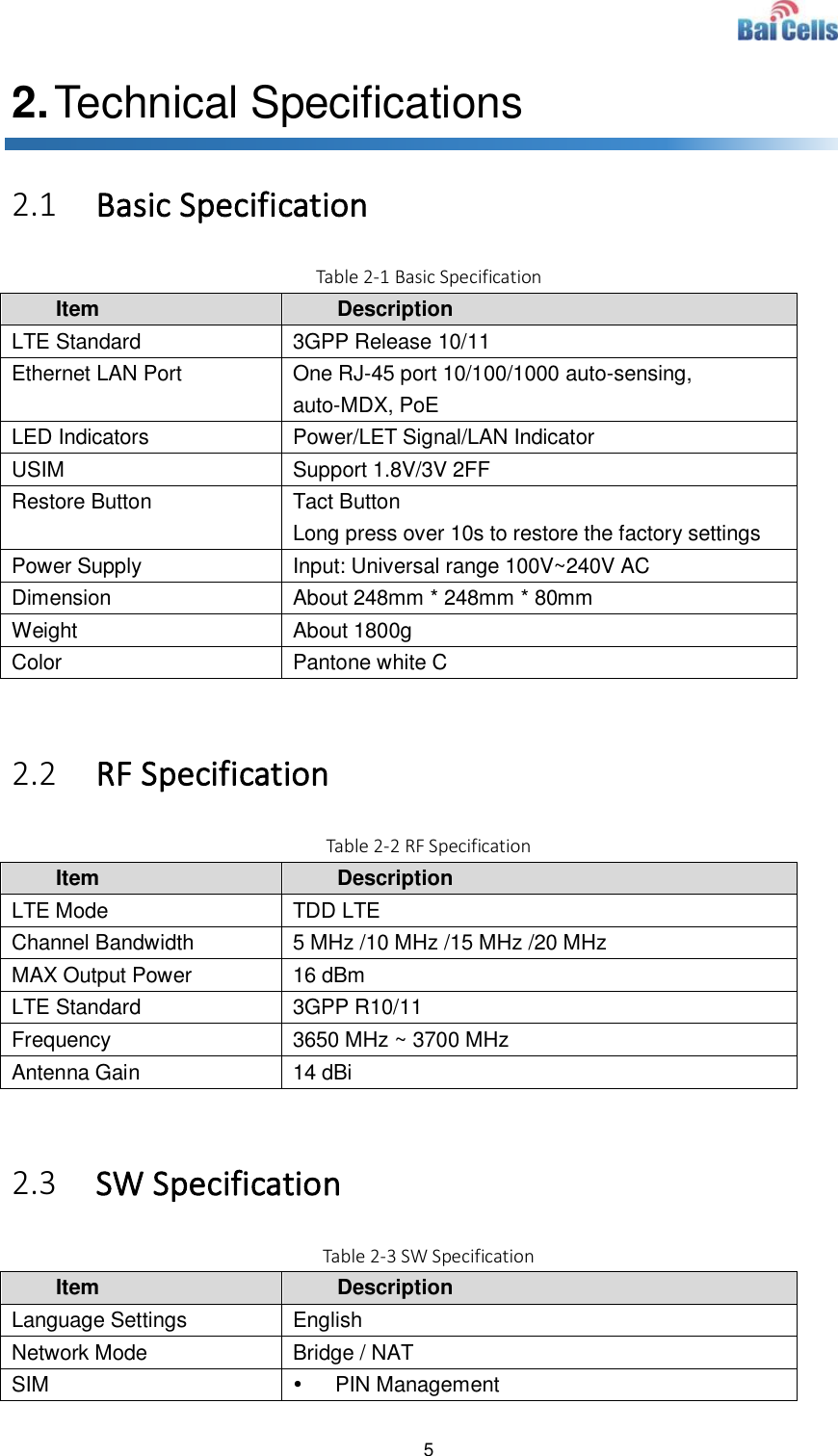  5  2. Technical Specifications 2.1 Basic Specification Table 2-1 Basic Specification Item Description LTE Standard 3GPP Release 10/11 Ethernet LAN Port One RJ-45 port 10/100/1000 auto-sensing, auto-MDX, PoE LED Indicators Power/LET Signal/LAN Indicator USIM Support 1.8V/3V 2FF Restore Button Tact Button Long press over 10s to restore the factory settings Power Supply Input: Universal range 100V~240V AC Dimension About 248mm * 248mm * 80mm Weight About 1800g Color Pantone white C  2.2 RF Specification Table 2-2 RF Specification Item Description LTE Mode TDD LTE Channel Bandwidth 5 MHz /10 MHz /15 MHz /20 MHz MAX Output Power 16 dBm LTE Standard 3GPP R10/11 Frequency 3650 MHz ~ 3700 MHz Antenna Gain 14 dBi  2.3 SW Specification Table 2-3 SW Specification Item Description Language Settings English Network Mode Bridge / NAT SIM   PIN Management 