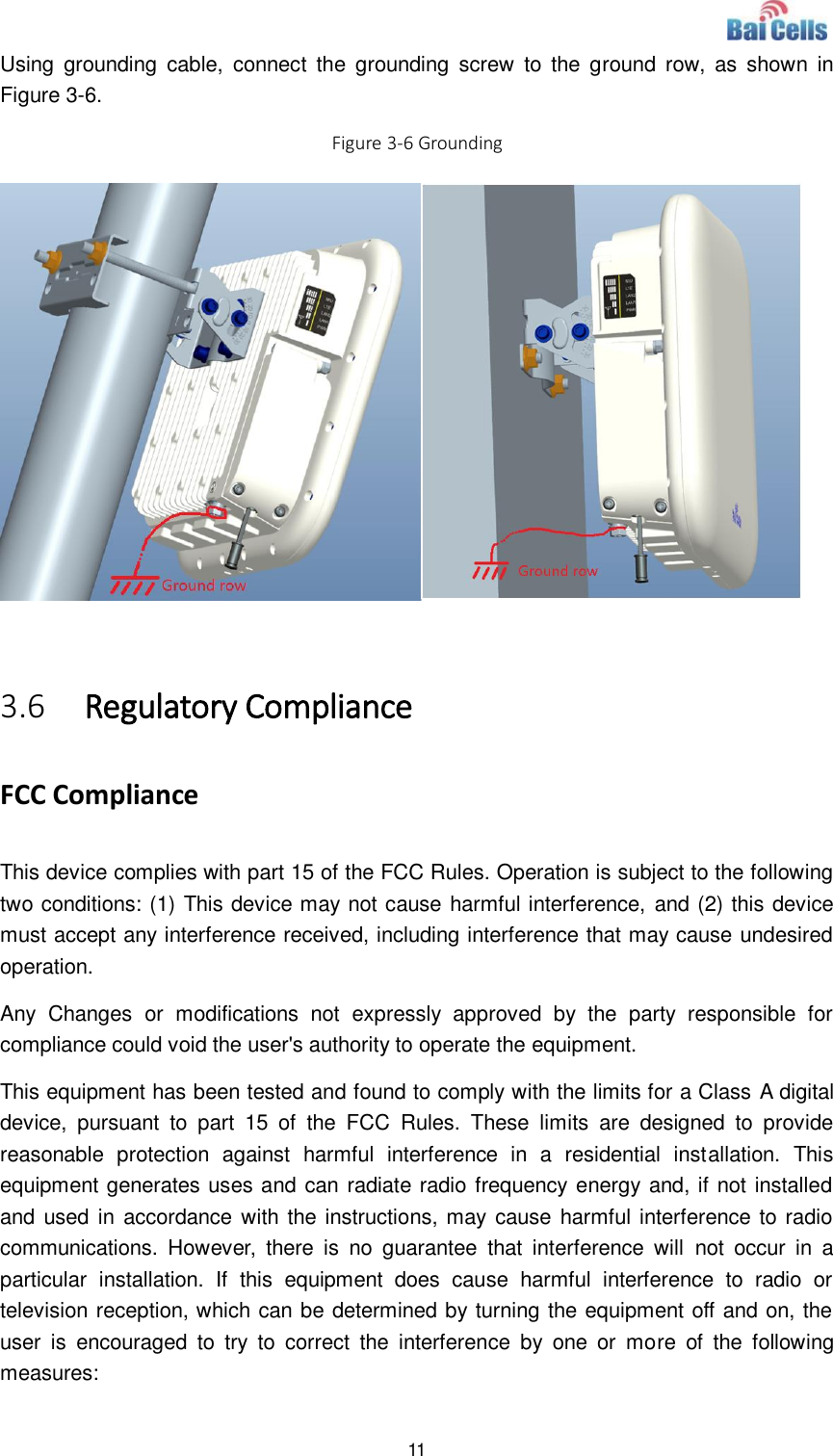  11  Using  grounding  cable,  connect  the  grounding  screw  to the  ground  row,  as  shown  in Figure 3-6. Figure 3-6 Grounding   3.6 Regulatory Compliance FCC Compliance This device complies with part 15 of the FCC Rules. Operation is subject to the following two conditions: (1) This device may not cause harmful interference, and (2) this device must accept any interference received, including interference that may cause undesired operation. Any  Changes  or  modifications  not  expressly  approved  by  the  party  responsible  for compliance could void the user&apos;s authority to operate the equipment. This equipment has been tested and found to comply with the limits for a Class A digital device,  pursuant  to  part  15  of  the  FCC  Rules.  These  limits  are  designed  to  provide reasonable  protection  against  harmful  interference  in  a  residential  installation.  This equipment generates uses and can radiate radio frequency energy and, if not installed and used in  accordance with the instructions, may cause harmful interference to radio communications.  However,  there  is  no  guarantee  that  interference  will  not  occur  in  a particular  installation.  If  this  equipment  does  cause  harmful  interference  to  radio  or television reception, which can be determined by turning the equipment off and on, the user  is  encouraged  to  try  to  correct  the  interference  by  one  or  more  of  the  following measures: 