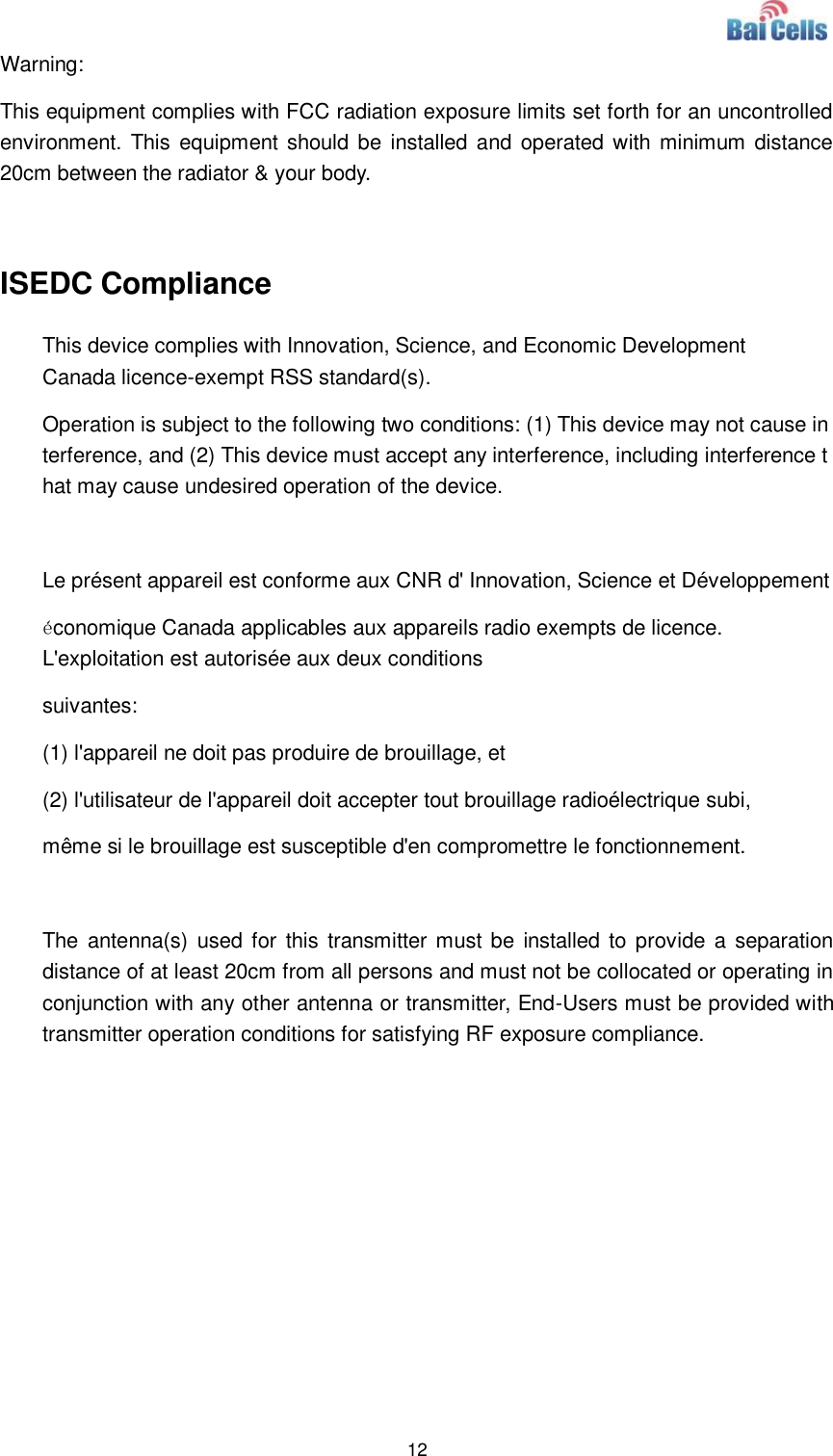  12  Warning: This equipment complies with FCC radiation exposure limits set forth for an uncontrolled environment. This  equipment  should be  installed  and operated with minimum  distance 20cm between the radiator &amp; your body.  ISEDC Compliance This device complies with Innovation, Science, and Economic Development Canada licence-exempt RSS standard(s).  Operation is subject to the following two conditions: (1) This device may not cause interference, and (2) This device must accept any interference, including interference that may cause undesired operation of the device.  Le présent appareil est conforme aux CNR d&apos; Innovation, Science et Développement économique Canada applicables aux appareils radio exempts de licence. L&apos;exploitation est autorisée aux deux conditions  suivantes:   (1) l&apos;appareil ne doit pas produire de brouillage, et  (2) l&apos;utilisateur de l&apos;appareil doit accepter tout brouillage radioélectrique subi,  même si le brouillage est susceptible d&apos;en compromettre le fonctionnement.  The  antenna(s)  used for  this transmitter must be  installed to  provide a separation distance of at least 20cm from all persons and must not be collocated or operating in conjunction with any other antenna or transmitter, End-Users must be provided with transmitter operation conditions for satisfying RF exposure compliance. 