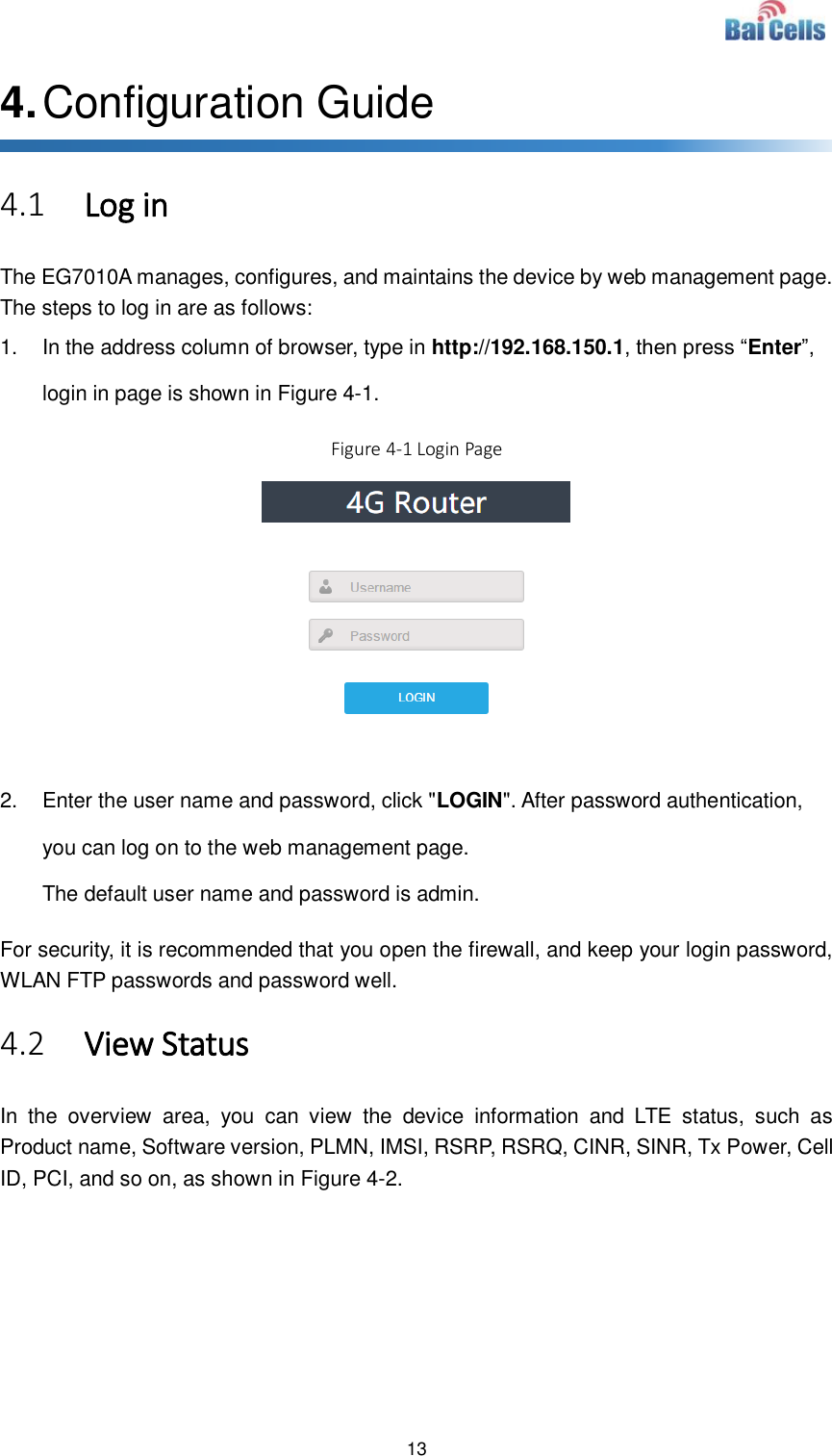  13  4. Configuration Guide 4.1 Log in The EG7010A manages, configures, and maintains the device by web management page. The steps to log in are as follows: 1.  In the address column of browser, type in http://192.168.150.1, then press “Enter”, login in page is shown in Figure 4-1. Figure 4-1 Login Page   2.  Enter the user name and password, click &quot;LOGIN&quot;. After password authentication, you can log on to the web management page. The default user name and password is admin. For security, it is recommended that you open the firewall, and keep your login password, WLAN FTP passwords and password well. 4.2 View Status In  the  overview  area,  you  can  view  the  device  information  and  LTE  status,  such  as Product name, Software version, PLMN, IMSI, RSRP, RSRQ, CINR, SINR, Tx Power, Cell ID, PCI, and so on, as shown in Figure 4-2.    