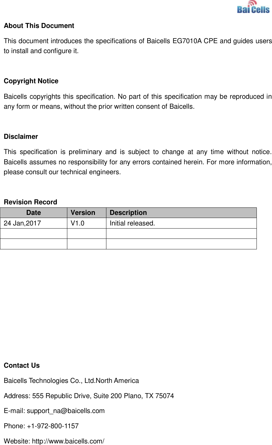    About This Document This document introduces the specifications of Baicells EG7010A CPE and guides users to install and configure it.  Copyright Notice Baicells copyrights this specification. No part of this specification may be reproduced in any form or means, without the prior written consent of Baicells.  Disclaimer This  specification  is  preliminary  and  is  subject  to  change  at  any  time  without  notice. Baicells assumes no responsibility for any errors contained herein. For more information, please consult our technical engineers.  Revision Record Date Version Description 24 Jan,2017 V1.0 Initial released.              Contact Us Baicells Technologies Co., Ltd.North America   Address: 555 Republic Drive, Suite 200 Plano, TX 75074 E-mail: support_na@baicells.com Phone: +1-972-800-1157 Website: http://www.baicells.com/ 