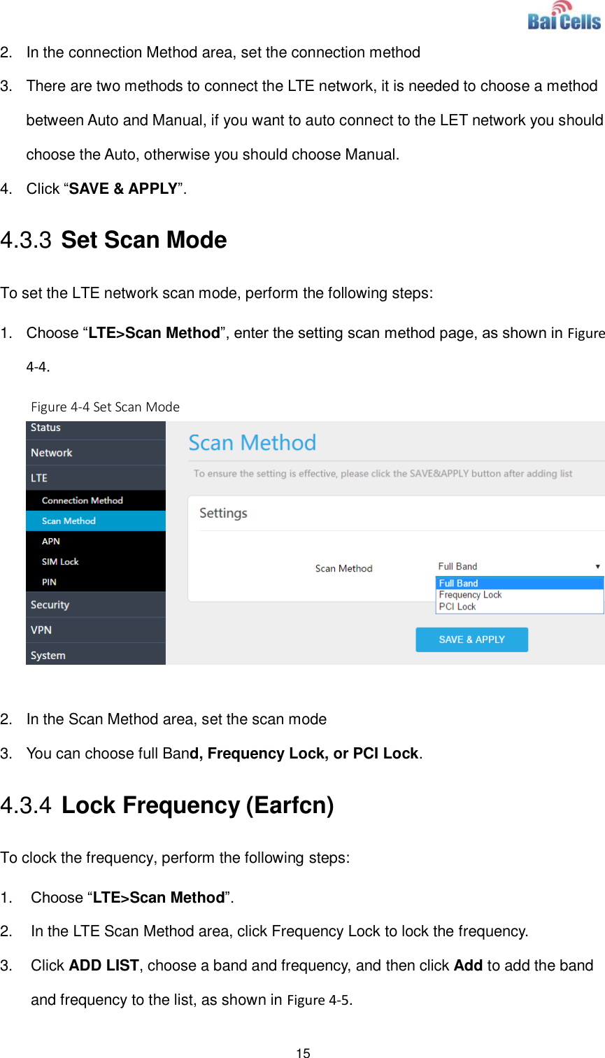  15  2.  In the connection Method area, set the connection method 3.  There are two methods to connect the LTE network, it is needed to choose a method between Auto and Manual, if you want to auto connect to the LET network you should choose the Auto, otherwise you should choose Manual.   4. Click “SAVE &amp; APPLY”.   4.3.3 Set Scan Mode   To set the LTE network scan mode, perform the following steps: 1. Choose “LTE&gt;Scan Method”, enter the setting scan method page, as shown in Figure 4-4.   Figure 4-4 Set Scan Mode   2.  In the Scan Method area, set the scan mode 3.  You can choose full Band, Frequency Lock, or PCI Lock.   4.3.4 Lock Frequency (Earfcn) To clock the frequency, perform the following steps: 1. Choose “LTE&gt;Scan Method”.   2.  In the LTE Scan Method area, click Frequency Lock to lock the frequency.   3.  Click ADD LIST, choose a band and frequency, and then click Add to add the band and frequency to the list, as shown in Figure 4-5.   