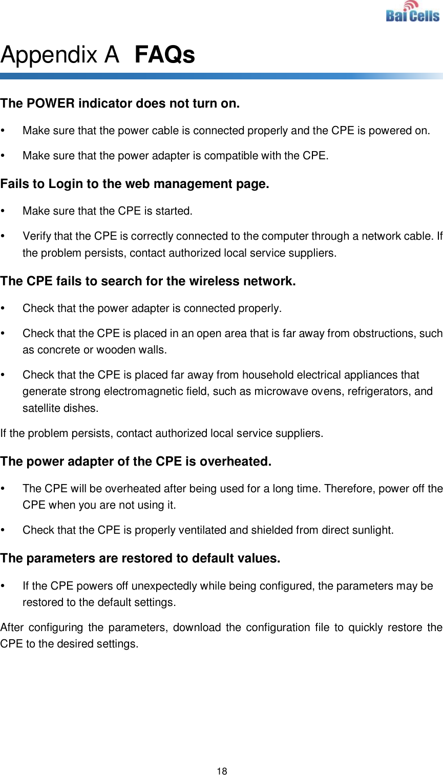  18  Appendix A  FAQs The POWER indicator does not turn on.   Make sure that the power cable is connected properly and the CPE is powered on.     Make sure that the power adapter is compatible with the CPE.   Fails to Login to the web management page.   Make sure that the CPE is started.     Verify that the CPE is correctly connected to the computer through a network cable. If the problem persists, contact authorized local service suppliers.   The CPE fails to search for the wireless network.   Check that the power adapter is connected properly.     Check that the CPE is placed in an open area that is far away from obstructions, such as concrete or wooden walls.     Check that the CPE is placed far away from household electrical appliances that generate strong electromagnetic field, such as microwave ovens, refrigerators, and satellite dishes.   If the problem persists, contact authorized local service suppliers. The power adapter of the CPE is overheated.   The CPE will be overheated after being used for a long time. Therefore, power off the CPE when you are not using it.     Check that the CPE is properly ventilated and shielded from direct sunlight.   The parameters are restored to default values.   If the CPE powers off unexpectedly while being configured, the parameters may be restored to the default settings.   After configuring  the parameters, download the configuration file  to quickly restore the CPE to the desired settings.  