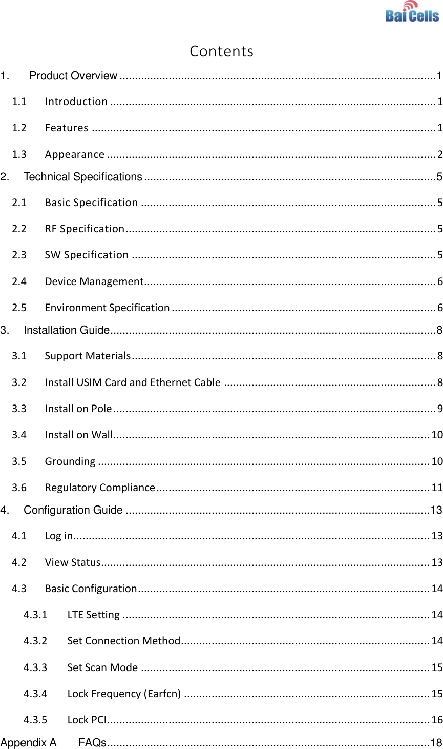    Contents 1.   Product Overview ....................................................................................................... 1 1.1 Introduction .......................................................................................................... 1 1.2 Features ................................................................................................................ 1 1.3 Appearance ........................................................................................................... 2 2. Technical Specifications ............................................................................................... 5 2.1 Basic Specification ................................................................................................ 5 2.2 RF Specification ..................................................................................................... 5 2.3 SW Specification ................................................................................................... 5 2.4 Device Management ............................................................................................... 6 2.5 Environment Specification ...................................................................................... 6 3. Installation Guide.......................................................................................................... 8 3.1 Support Materials ................................................................................................... 8 3.2 Install USIM Card and Ethernet Cable ..................................................................... 8 3.3 Install on Pole ......................................................................................................... 9 3.4 Install on Wall ....................................................................................................... 10 3.5 Grounding ............................................................................................................ 10 3.6 Regulatory Compliance ......................................................................................... 11 4. Configuration Guide ................................................................................................... 13 4.1 Log in .................................................................................................................... 13 4.2 View Status ........................................................................................................... 13 4.3 Basic Configuration ............................................................................................... 14 4.3.1 LTE Setting .................................................................................................... 14 4.3.2 Set Connection Method................................................................................. 14 4.3.3 Set Scan Mode .............................................................................................. 15 4.3.4 Lock Frequency (Earfcn) ................................................................................ 15 4.3.5 Lock PCI ......................................................................................................... 16 Appendix A FAQs ......................................................................................................... 18 