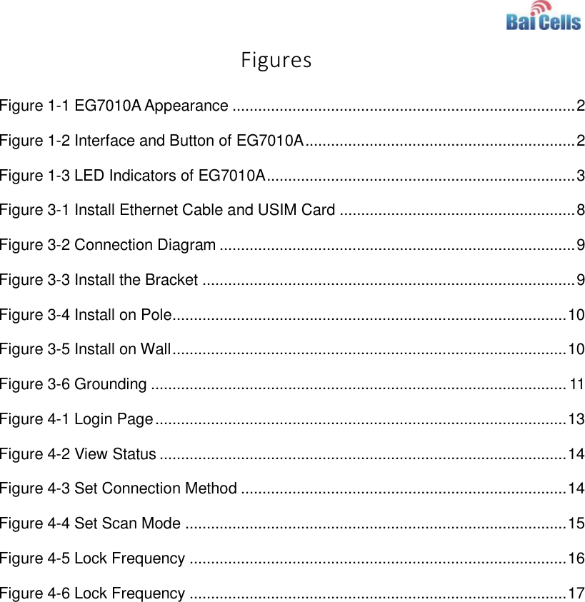    Figures Figure 1-1 EG7010A Appearance ................................................................................ 2 Figure 1-2 Interface and Button of EG7010A ............................................................... 2 Figure 1-3 LED Indicators of EG7010A ........................................................................ 3 Figure 3-1 Install Ethernet Cable and USIM Card ....................................................... 8 Figure 3-2 Connection Diagram ................................................................................... 9 Figure 3-3 Install the Bracket ....................................................................................... 9 Figure 3-4 Install on Pole............................................................................................ 10 Figure 3-5 Install on Wall ............................................................................................ 10 Figure 3-6 Grounding ................................................................................................. 11 Figure 4-1 Login Page ................................................................................................ 13 Figure 4-2 View Status ............................................................................................... 14 Figure 4-3 Set Connection Method ............................................................................ 14 Figure 4-4 Set Scan Mode ......................................................................................... 15 Figure 4-5 Lock Frequency ........................................................................................ 16 Figure 4-6 Lock Frequency ........................................................................................ 17 