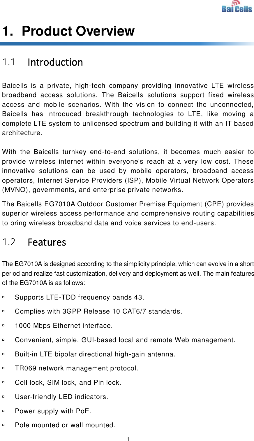  1  1.   Product Overview 1.1 Introduction Baicells  is  a  private,  high-tech  company  providing  innovative  LTE  wireless broadband  access  solutions.  The  Baicells  solutions  support  fixed  wireless access  and  mobile  scenarios.  With  the  vision  to  connect  the  unconnected, Baicells  has  introduced  breakthrough  technologies  to  LTE,  like  moving  a complete LTE system to unlicensed spectrum and building it with an IT based architecture.   With  the  Baicells  turnkey  end-to-end  solutions,  it  becomes  much  easier  to provide  wireless  internet  within  everyone&apos;s  reach  at  a  very  low  cost.  These innovative  solutions  can  be  used  by  mobile  operators,  broadband  access operators, Internet Service Providers (ISP), Mobile Virtual Network Operators (MVNO), governments, and enterprise private networks.   The Baicells EG7010A Outdoor Customer Premise Equipment (CPE) provides superior wireless access performance and comprehensive routing capabilities to bring wireless broadband data and voice services to end-users.   1.2 Features The EG7010A is designed according to the simplicity principle, which can evolve in a short period and realize fast customization, delivery and deployment as well. The main features of the EG7010A is as follows:   Supports LTE-TDD frequency bands 43.   Complies with 3GPP Release 10 CAT6/7 standards.   1000 Mbps Ethernet interface.   Convenient, simple, GUI-based local and remote Web management.   Built-in LTE bipolar directional high-gain antenna.   TR069 network management protocol.   Cell lock, SIM lock, and Pin lock.   User-friendly LED indicators.   Power supply with PoE.   Pole mounted or wall mounted. 