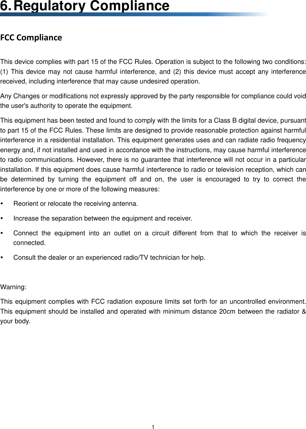  1  6. Regulatory Compliance FCC Compliance This device complies with part 15 of the FCC Rules. Operation is subject to the following two conditions: (1) This device may not cause harmful interference, and (2) this device must accept any interference received, including interference that may cause undesired operation. Any Changes or modifications not expressly approved by the party responsible for compliance could void the user&apos;s authority to operate the equipment. This equipment has been tested and found to comply with the limits for a Class B digital device, pursuant to part 15 of the FCC Rules. These limits are designed to provide reasonable protection against harmful interference in a residential installation. This equipment generates uses and can radiate radio frequency energy and, if not installed and used in accordance with the instructions, may cause harmful interference to radio communications. However, there is no guarantee that interference will not occur in a particular installation. If this equipment does cause harmful interference to radio or television reception, which can be  determined  by  turning  the  equipment  off  and  on,  the  user  is  encouraged  to  try  to  correct  the interference by one or more of the following measures:   Reorient or relocate the receiving antenna.   Increase the separation between the equipment and receiver.   Connect  the  equipment  into  an  outlet  on  a  circuit  different  from  that  to  which  the  receiver  is connected.   Consult the dealer or an experienced radio/TV technician for help.  Warning: This equipment complies with FCC radiation exposure limits set forth for an uncontrolled environment. This equipment should be installed and operated with minimum distance 20cm between the radiator &amp; your body.   