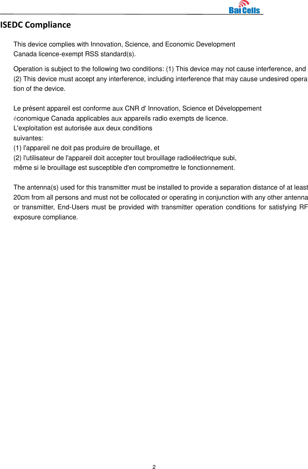  2 ISEDC Compliance This device complies with Innovation, Science, and Economic Development Canada licence-exempt RSS standard(s).  Operation is subject to the following two conditions: (1) This device may not cause interference, and (2) This device must accept any interference, including interference that may cause undesired operation of the device.  Le présent appareil est conforme aux CNR d&apos; Innovation, Science et Développement économique Canada applicables aux appareils radio exempts de licence. L&apos;exploitation est autorisée aux deux conditions  suivantes:   (1) l&apos;appareil ne doit pas produire de brouillage, et  (2) l&apos;utilisateur de l&apos;appareil doit accepter tout brouillage radioélectrique subi,  même si le brouillage est susceptible d&apos;en compromettre le fonctionnement.  The antenna(s) used for this transmitter must be installed to provide a separation distance of at least 20cm from all persons and must not be collocated or operating in conjunction with any other antenna or transmitter, End-Users must be provided with transmitter operation conditions for satisfying RF exposure compliance.  