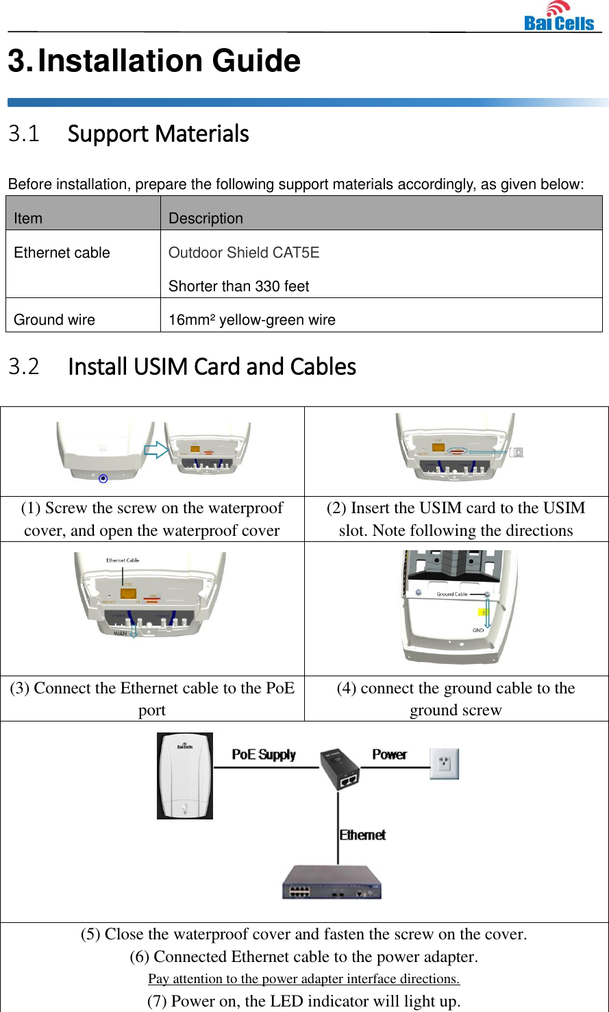    3. Installation Guide 3.1 Support Materials Before installation, prepare the following support materials accordingly, as given below: Item Description Ethernet cable Outdoor Shield CAT5E Shorter than 330 feet Ground wire 16mm² yellow-green wire 3.2 Install USIM Card and Cables   (1) Screw the screw on the waterproof cover, and open the waterproof cover (2) Insert the USIM card to the USIM slot. Note following the directions   (3) Connect the Ethernet cable to the PoE port (4) connect the ground cable to the ground screw  (5) Close the waterproof cover and fasten the screw on the cover. (6) Connected Ethernet cable to the power adapter. Pay attention to the power adapter interface directions. (7) Power on, the LED indicator will light up. 