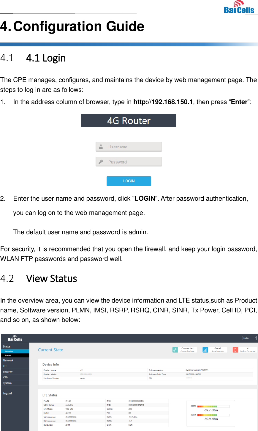    4. Configuration Guide 4.1 4.1 Login The CPE manages, configures, and maintains the device by web management page. The steps to log in are as follows: 1.  In the address column of browser, type in http://192.168.150.1, then press “Enter”:  2.  Enter the user name and password, click &quot;LOGIN&quot;. After password authentication, you can log on to the web management page. The default user name and password is admin. For security, it is recommended that you open the firewall, and keep your login password, WLAN FTP passwords and password well. 4.2 View Status In the overview area, you can view the device information and LTE status,such as Product name, Software version, PLMN, IMSI, RSRP, RSRQ, CINR, SINR, Tx Power, Cell ID, PCI, and so on, as shown below:  