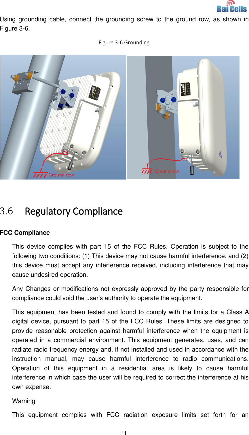  11  Using  grounding  cable,  connect  the  grounding  screw  to  the  ground  row,  as  shown  in Figure 3-6. Figure 3-6 Grounding   3.6 Regulatory Compliance FCC Compliance This  device  complies  with  part  15  of  the  FCC  Rules.  Operation  is  subject  to  the following two conditions: (1) This device may not cause harmful interference, and (2) this device must accept any interference received, including interference that may cause undesired operation. Any Changes or modifications not expressly approved by the party responsible for compliance could void the user&apos;s authority to operate the equipment. This equipment has been tested and found to comply with the limits for a Class A digital device, pursuant to part 15 of the FCC Rules. These limits are designed to provide reasonable protection  against harmful interference when  the  equipment is operated in  a  commercial environment. This  equipment  generates,  uses, and  can radiate radio frequency energy and, if not installed and used in accordance with the instruction  manual,  may  cause  harmful  interference  to  radio  communications. Operation  of  this  equipment  in  a  residential  area  is  likely  to  cause  harmful interference in which case the user will be required to correct the interference at his own expense. Warning This  equipment  complies  with  FCC  radiation  exposure  limits  set  forth  for  an 