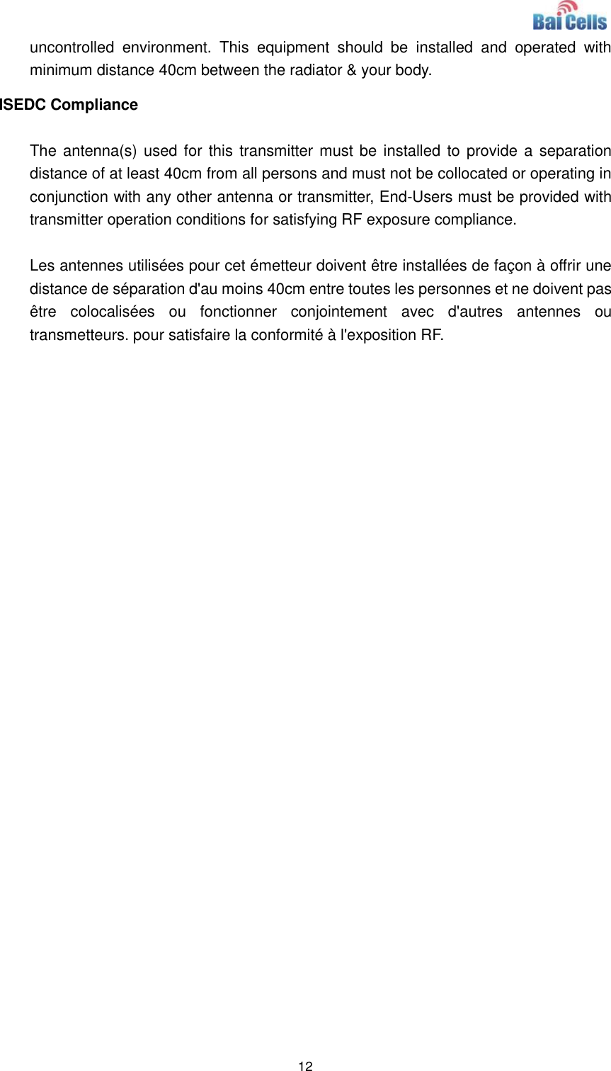  12  uncontrolled  environment.  This  equipment  should  be  installed  and  operated  with minimum distance 40cm between the radiator &amp; your body. ISEDC Compliance  The antenna(s) used for  this  transmitter must be installed to provide a  separation distance of at least 40cm from all persons and must not be collocated or operating in conjunction with any other antenna or transmitter, End-Users must be provided with transmitter operation conditions for satisfying RF exposure compliance.  Les antennes utilisées pour cet émetteur doivent être installées de façon à offrir une distance de séparation d&apos;au moins 40cm entre toutes les personnes et ne doivent pas être  colocalisées  ou  fonctionner  conjointement  avec  d&apos;autres  antennes  ou transmetteurs. pour satisfaire la conformité à l&apos;exposition RF.  