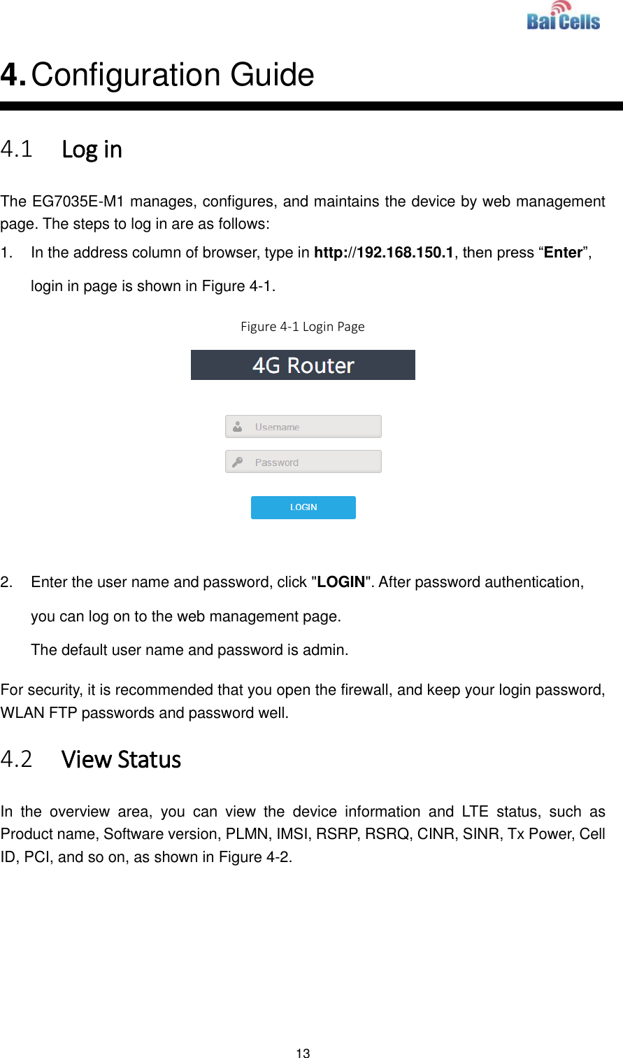  13  4. Configuration Guide 4.1 Log in The EG7035E-M1 manages, configures, and maintains the device by web management page. The steps to log in are as follows: 1.  In the address column of browser, type in http://192.168.150.1, then press “Enter”, login in page is shown in Figure 4-1. Figure 4-1 Login Page   2.  Enter the user name and password, click &quot;LOGIN&quot;. After password authentication, you can log on to the web management page. The default user name and password is admin. For security, it is recommended that you open the firewall, and keep your login password, WLAN FTP passwords and password well. 4.2 View Status In  the  overview  area,  you  can  view  the  device  information  and  LTE  status,  such  as Product name, Software version, PLMN, IMSI, RSRP, RSRQ, CINR, SINR, Tx Power, Cell ID, PCI, and so on, as shown in Figure 4-2.    