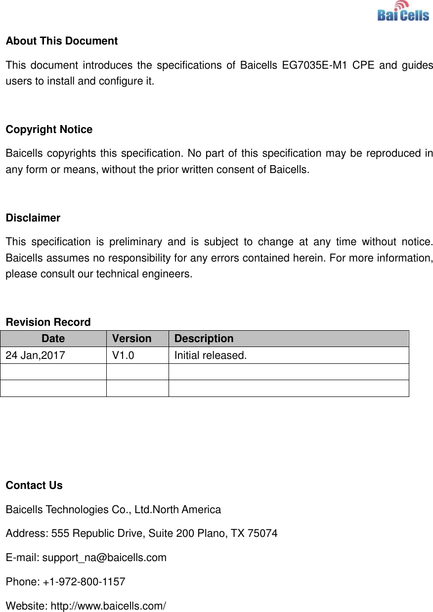    About This Document This document introduces the specifications of Baicells EG7035E-M1 CPE and guides users to install and configure it.  Copyright Notice Baicells copyrights this specification. No part of this specification may be reproduced in any form or means, without the prior written consent of Baicells.  Disclaimer This  specification  is  preliminary  and  is  subject  to  change  at  any  time  without  notice. Baicells assumes no responsibility for any errors contained herein. For more information, please consult our technical engineers.  Revision Record Date Version Description 24 Jan,2017 V1.0 Initial released.          Contact Us Baicells Technologies Co., Ltd.North America   Address: 555 Republic Drive, Suite 200 Plano, TX 75074 E-mail: support_na@baicells.com Phone: +1-972-800-1157 Website: http://www.baicells.com/ 