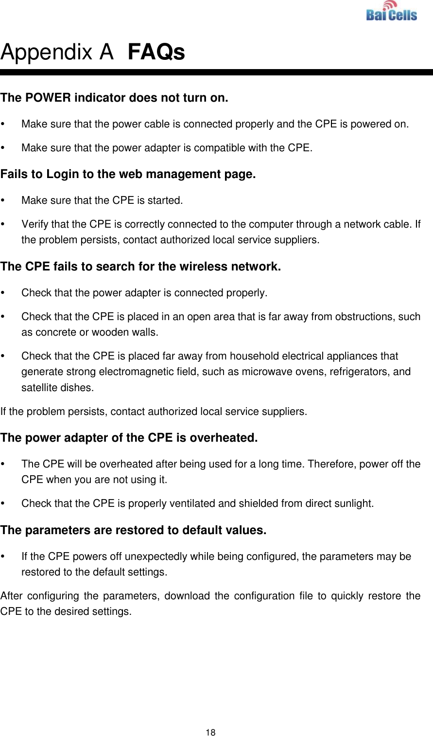  18  Appendix A  FAQs The POWER indicator does not turn on.   Make sure that the power cable is connected properly and the CPE is powered on.     Make sure that the power adapter is compatible with the CPE.   Fails to Login to the web management page.   Make sure that the CPE is started.     Verify that the CPE is correctly connected to the computer through a network cable. If the problem persists, contact authorized local service suppliers.   The CPE fails to search for the wireless network.   Check that the power adapter is connected properly.     Check that the CPE is placed in an open area that is far away from obstructions, such as concrete or wooden walls.     Check that the CPE is placed far away from household electrical appliances that generate strong electromagnetic field, such as microwave ovens, refrigerators, and satellite dishes.   If the problem persists, contact authorized local service suppliers. The power adapter of the CPE is overheated.   The CPE will be overheated after being used for a long time. Therefore, power off the CPE when you are not using it.     Check that the CPE is properly ventilated and shielded from direct sunlight.   The parameters are restored to default values.   If the CPE powers off unexpectedly while being configured, the parameters may be restored to the default settings.   After configuring the parameters,  download the  configuration file to  quickly restore the CPE to the desired settings.  