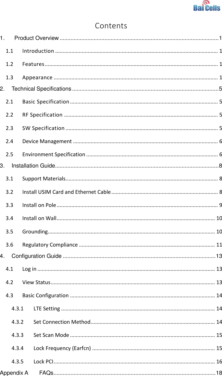    Contents 1.   Product Overview ....................................................................................................... 1 1.1 Introduction .............................................................................................................. 1 1.2 Features ..................................................................................................................... 1 1.3 Appearance ............................................................................................................... 1 2. Technical Specifications ............................................................................................... 5 2.1 Basic Specification .................................................................................................... 5 2.2 RF Specification ........................................................................................................ 5 2.3 SW Specification ....................................................................................................... 5 2.4 Device Management .................................................................................................. 6 2.5 Environment Specification ......................................................................................... 6 3. Installation Guide.......................................................................................................... 8 3.1 Support Materials ....................................................................................................... 8 3.2 Install USIM Card and Ethernet Cable ........................................................................ 8 3.3 Install on Pole ............................................................................................................. 9 3.4 Install on Wall ........................................................................................................... 10 3.5 Grounding ................................................................................................................. 10 3.6 Regulatory Compliance ............................................................................................ 11 4. Configuration Guide ................................................................................................... 13 4.1 Log in ........................................................................................................................ 13 4.2 View Status ............................................................................................................... 13 4.3 Basic Configuration .................................................................................................. 14 4.3.1 LTE Setting ........................................................................................................ 14 4.3.2 Set Connection Method .................................................................................... 14 4.3.3 Set Scan Mode .................................................................................................. 15 4.3.4 Lock Frequency (Earfcn) ................................................................................... 15 4.3.5 Lock PCI ............................................................................................................. 16 Appendix A FAQs ......................................................................................................... 18 