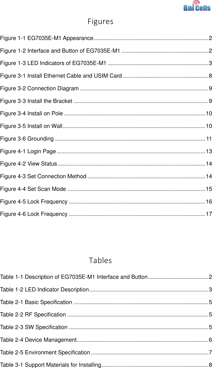    Figures Figure 1-1 EG7035E-M1 Appearance .......................................................................... 2 Figure 1-2 Interface and Button of EG7035E-M1 ........................................................ 2 Figure 1-3 LED Indicators of EG7035E-M1 ................................................................. 3 Figure 3-1 Install Ethernet Cable and USIM Card ....................................................... 8 Figure 3-2 Connection Diagram ................................................................................... 9 Figure 3-3 Install the Bracket ....................................................................................... 9 Figure 3-4 Install on Pole ........................................................................................... 10 Figure 3-5 Install on Wall ............................................................................................ 10 Figure 3-6 Grounding ................................................................................................. 11 Figure 4-1 Login Page ................................................................................................ 13 Figure 4-2 View Status ............................................................................................... 14 Figure 4-3 Set Connection Method ............................................................................ 14 Figure 4-4 Set Scan Mode ......................................................................................... 15 Figure 4-5 Lock Frequency ........................................................................................ 16 Figure 4-6 Lock Frequency ........................................................................................ 17   Tables Table 1-1 Description of EG7035E-M1 Interface and Button ....................................... 2 Table 1-2 LED Indicator Description ............................................................................. 3 Table 2-1 Basic Specification ....................................................................................... 5 Table 2-2 RF Specification ........................................................................................... 5 Table 2-3 SW Specification .......................................................................................... 5 Table 2-4 Device Management ..................................................................................... 6 Table 2-5 Environment Specification ............................................................................ 7 Table 3-1 Support Materials for Installing ..................................................................... 8 