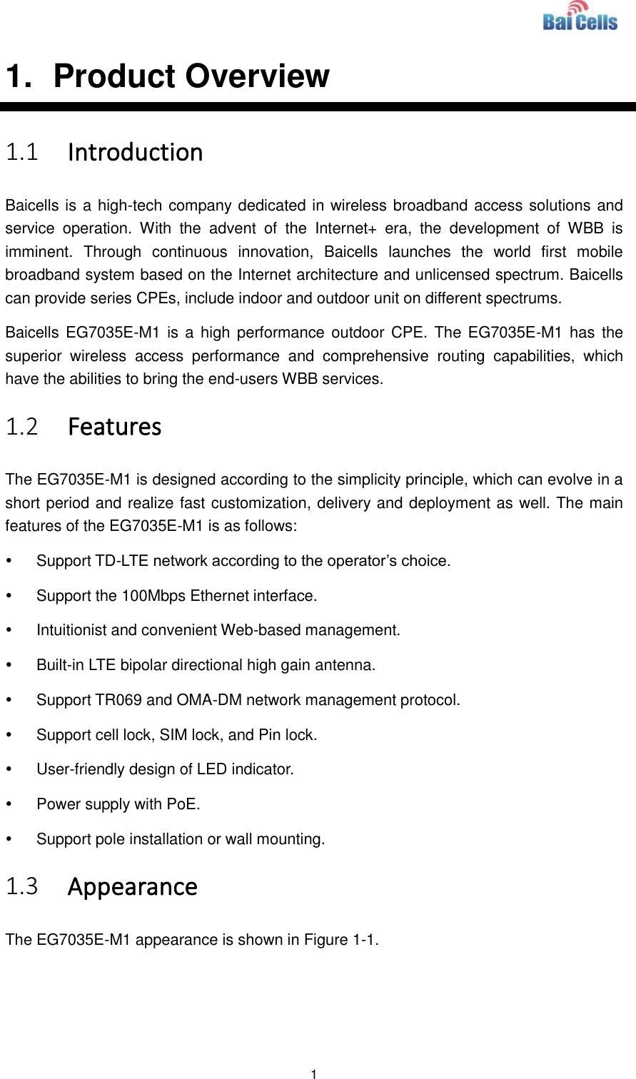  1  1.   Product Overview 1.1 Introduction Baicells is a high-tech company dedicated in wireless broadband access solutions and service  operation.  With  the  advent  of  the  Internet+  era,  the  development  of  WBB  is imminent.  Through  continuous  innovation,  Baicells  launches  the  world  first  mobile broadband system based on the Internet architecture and unlicensed spectrum. Baicells can provide series CPEs, include indoor and outdoor unit on different spectrums. Baicells EG7035E-M1 is  a  high performance  outdoor  CPE.  The  EG7035E-M1  has  the superior  wireless  access  performance  and  comprehensive  routing  capabilities,  which have the abilities to bring the end-users WBB services. 1.2 Features The EG7035E-M1 is designed according to the simplicity principle, which can evolve in a short period and realize fast customization, delivery and deployment as well. The main features of the EG7035E-M1 is as follows:   Support TD-LTE network according to the operator’s choice.   Support the 100Mbps Ethernet interface.   Intuitionist and convenient Web-based management.   Built-in LTE bipolar directional high gain antenna.   Support TR069 and OMA-DM network management protocol.   Support cell lock, SIM lock, and Pin lock.   User-friendly design of LED indicator.   Power supply with PoE.   Support pole installation or wall mounting. 1.3 Appearance The EG7035E-M1 appearance is shown in Figure 1-1. 