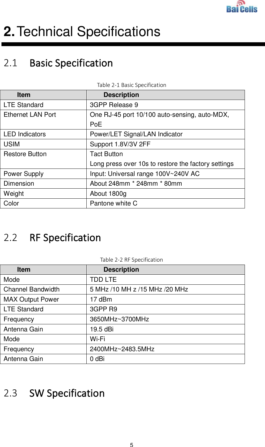  5  2. Technical Specifications 2.1 Basic Specification Table 2-1 Basic Specification Item Description LTE Standard 3GPP Release 9 Ethernet LAN Port One RJ-45 port 10/100 auto-sensing, auto-MDX, PoE LED Indicators Power/LET Signal/LAN Indicator USIM Support 1.8V/3V 2FF Restore Button Tact Button Long press over 10s to restore the factory settings Power Supply Input: Universal range 100V~240V AC Dimension About 248mm * 248mm * 80mm Weight About 1800g Color Pantone white C  2.2 RF Specification Table 2-2 RF Specification Item Description Mode TDD LTE Channel Bandwidth 5 MHz /10 MH z /15 MHz /20 MHz MAX Output Power 17 dBm LTE Standard 3GPP R9 Frequency 3650MHz~3700MHz Antenna Gain 19.5 dBi Mode Wi-Fi Frequency 2400MHz~2483.5MHz Antenna Gain 0 dBi  2.3 SW Specification  