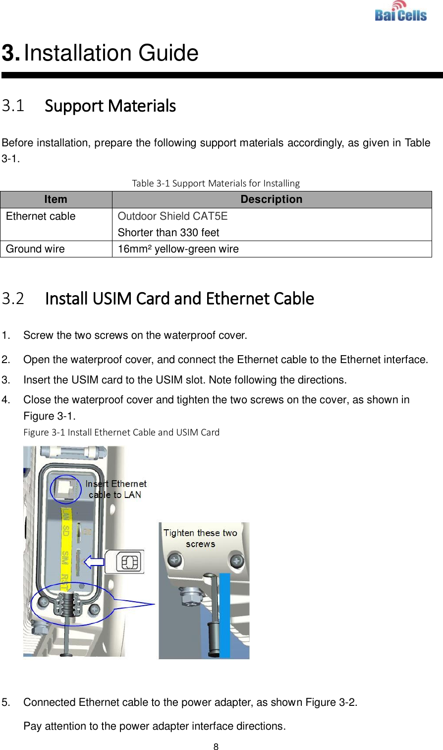  8  3. Installation Guide 3.1 Support Materials Before installation, prepare the following support materials accordingly, as given in Table 3-1. Table 3-1 Support Materials for Installing Item Description Ethernet cable Outdoor Shield CAT5E Shorter than 330 feet Ground wire 16mm² yellow-green wire  3.2 Install USIM Card and Ethernet Cable 1.  Screw the two screws on the waterproof cover. 2.  Open the waterproof cover, and connect the Ethernet cable to the Ethernet interface. 3.  Insert the USIM card to the USIM slot. Note following the directions. 4.  Close the waterproof cover and tighten the two screws on the cover, as shown in Figure 3-1. Figure 3-1 Install Ethernet Cable and USIM Card   5.  Connected Ethernet cable to the power adapter, as shown Figure 3-2. Pay attention to the power adapter interface directions. 