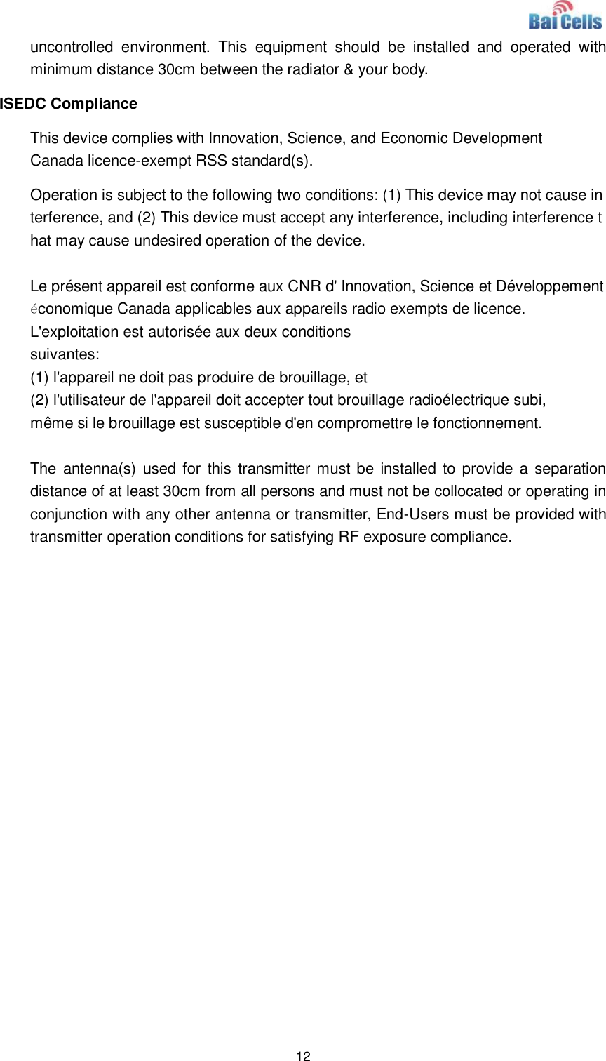  12  uncontrolled  environment.  This  equipment  should  be  installed  and  operated  with minimum distance 30cm between the radiator &amp; your body. ISEDC Compliance This device complies with Innovation, Science, and Economic Development Canada licence-exempt RSS standard(s).  Operation is subject to the following two conditions: (1) This device may not cause interference, and (2) This device must accept any interference, including interference that may cause undesired operation of the device.  Le présent appareil est conforme aux CNR d&apos; Innovation, Science et Développement économique Canada applicables aux appareils radio exempts de licence. L&apos;exploitation est autorisée aux deux conditions  suivantes:   (1) l&apos;appareil ne doit pas produire de brouillage, et  (2) l&apos;utilisateur de l&apos;appareil doit accepter tout brouillage radioélectrique subi,  même si le brouillage est susceptible d&apos;en compromettre le fonctionnement.  The  antenna(s)  used for  this transmitter must be installed to  provide a separation distance of at least 30cm from all persons and must not be collocated or operating in conjunction with any other antenna or transmitter, End-Users must be provided with transmitter operation conditions for satisfying RF exposure compliance.  