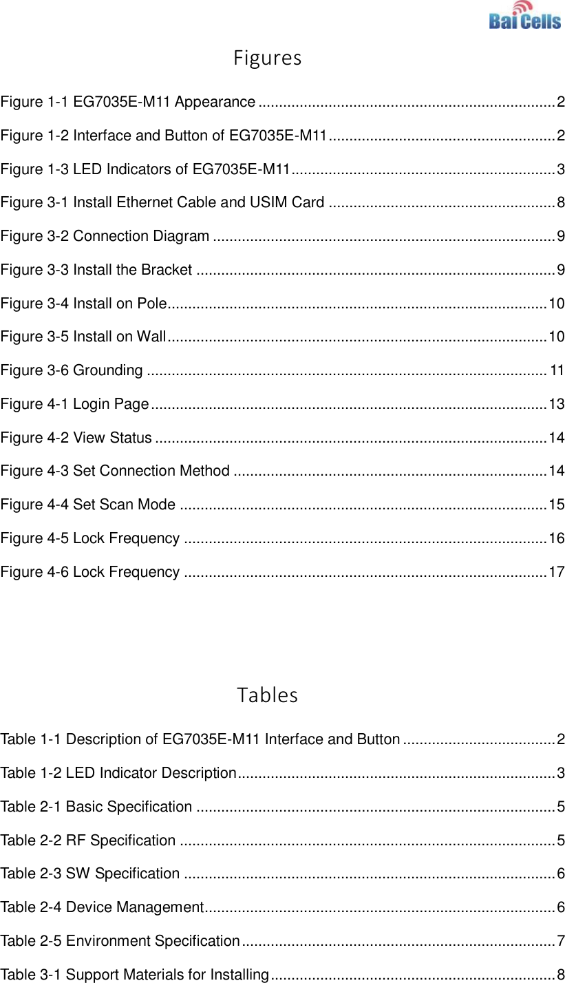    Figures Figure 1-1 EG7035E-M11 Appearance ........................................................................ 2 Figure 1-2 Interface and Button of EG7035E-M11 ....................................................... 2 Figure 1-3 LED Indicators of EG7035E-M11 ................................................................ 3 Figure 3-1 Install Ethernet Cable and USIM Card ....................................................... 8 Figure 3-2 Connection Diagram ................................................................................... 9 Figure 3-3 Install the Bracket ....................................................................................... 9 Figure 3-4 Install on Pole............................................................................................ 10 Figure 3-5 Install on Wall ............................................................................................ 10 Figure 3-6 Grounding ................................................................................................. 11 Figure 4-1 Login Page ................................................................................................ 13 Figure 4-2 View Status ............................................................................................... 14 Figure 4-3 Set Connection Method ............................................................................ 14 Figure 4-4 Set Scan Mode ......................................................................................... 15 Figure 4-5 Lock Frequency ........................................................................................ 16 Figure 4-6 Lock Frequency ........................................................................................ 17   Tables Table 1-1 Description of EG7035E-M11 Interface and Button ..................................... 2 Table 1-2 LED Indicator Description ............................................................................. 3 Table 2-1 Basic Specification ....................................................................................... 5 Table 2-2 RF Specification ........................................................................................... 5 Table 2-3 SW Specification .......................................................................................... 6 Table 2-4 Device Management ..................................................................................... 6 Table 2-5 Environment Specification ............................................................................ 7 Table 3-1 Support Materials for Installing ..................................................................... 8 