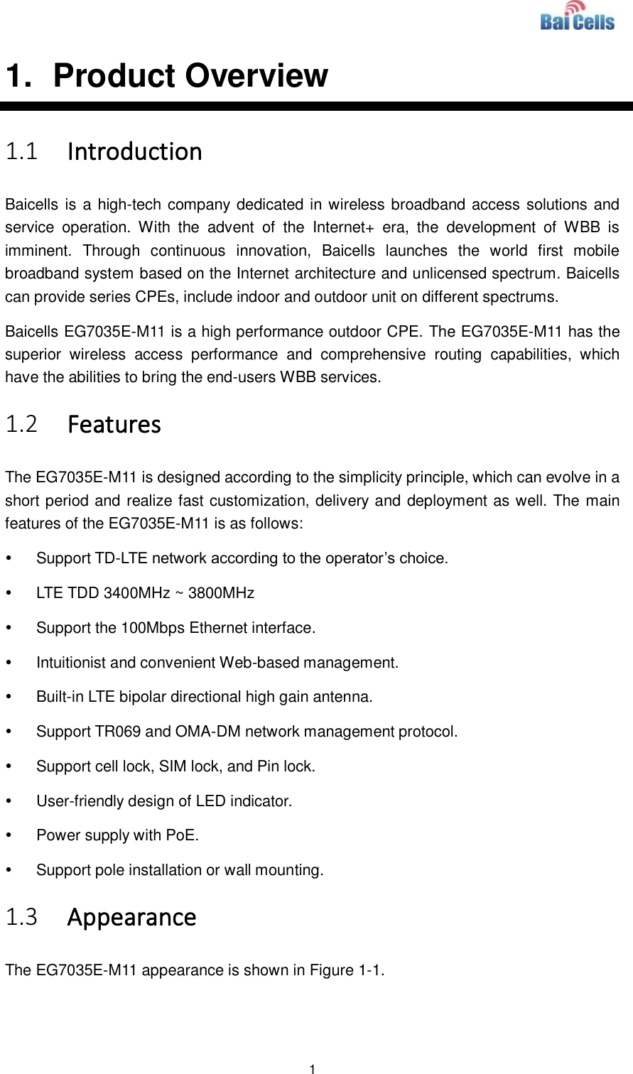  1  1.   Product Overview 1.1 Introduction Baicells is a high-tech company dedicated in wireless broadband access solutions and service  operation.  With  the  advent  of  the  Internet+  era,  the  development  of  WBB  is imminent.  Through  continuous  innovation,  Baicells  launches  the  world  first  mobile broadband system based on the Internet architecture and unlicensed spectrum. Baicells can provide series CPEs, include indoor and outdoor unit on different spectrums. Baicells EG7035E-M11 is a high performance outdoor CPE. The EG7035E-M11 has the superior  wireless  access  performance  and  comprehensive  routing  capabilities,  which have the abilities to bring the end-users WBB services. 1.2 Features The EG7035E-M11 is designed according to the simplicity principle, which can evolve in a short period and realize fast customization, delivery and deployment as well. The main features of the EG7035E-M11 is as follows:   Support TD-LTE network according to the operator’s choice.   LTE TDD 3400MHz ~ 3800MHz   Support the 100Mbps Ethernet interface.   Intuitionist and convenient Web-based management.   Built-in LTE bipolar directional high gain antenna.   Support TR069 and OMA-DM network management protocol.   Support cell lock, SIM lock, and Pin lock.   User-friendly design of LED indicator.   Power supply with PoE.   Support pole installation or wall mounting. 1.3 Appearance The EG7035E-M11 appearance is shown in Figure 1-1. 