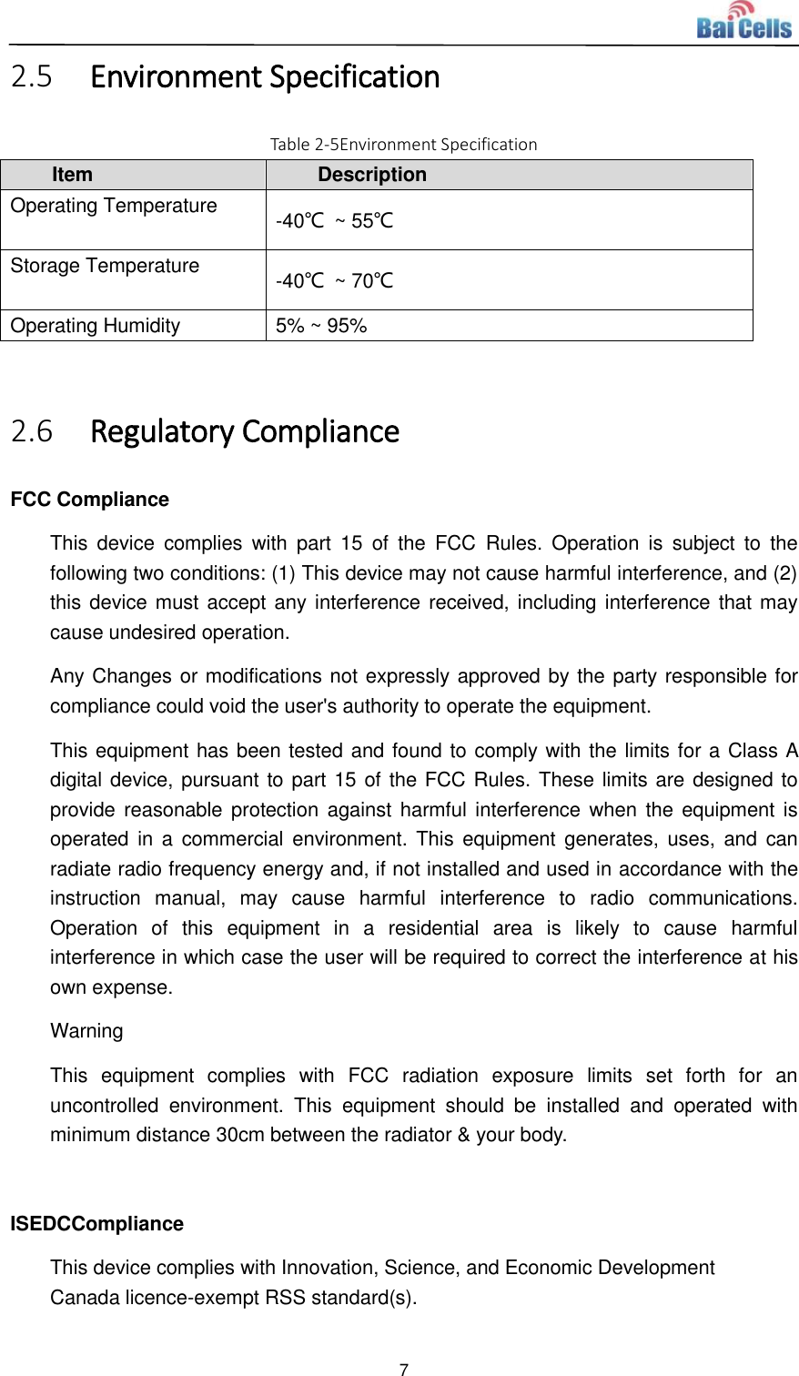  7  2.5 Environment Specification Table 2-5Environment Specification Item Description Operating Temperature -40℃  ~ 55℃ Storage Temperature -40℃  ~ 70℃ Operating Humidity 5% ~ 95%  2.6 Regulatory Compliance FCC Compliance This  device  complies  with  part  15  of  the  FCC  Rules.  Operation  is  subject  to  the following two conditions: (1) This device may not cause harmful interference, and (2) this device must accept any interference received, including interference that may cause undesired operation. Any Changes or modifications not expressly approved by the party responsible for compliance could void the user&apos;s authority to operate the equipment. This equipment has been tested and found to comply with the limits for a Class A digital device, pursuant to part 15 of the FCC Rules. These limits are designed to provide reasonable protection  against harmful interference when  the  equipment is operated in  a  commercial  environment. This  equipment  generates, uses,  and  can radiate radio frequency energy and, if not installed and used in accordance with the instruction  manual,  may  cause  harmful  interference  to  radio  communications. Operation  of  this  equipment  in  a  residential  area  is  likely  to  cause  harmful interference in which case the user will be required to correct the interference at his own expense. Warning This  equipment  complies  with  FCC  radiation  exposure  limits  set  forth  for  an uncontrolled  environment.  This  equipment  should  be  installed  and  operated  with minimum distance 30cm between the radiator &amp; your body.  ISEDCCompliance This device complies with Innovation, Science, and Economic Development Canada licence-exempt RSS standard(s).  