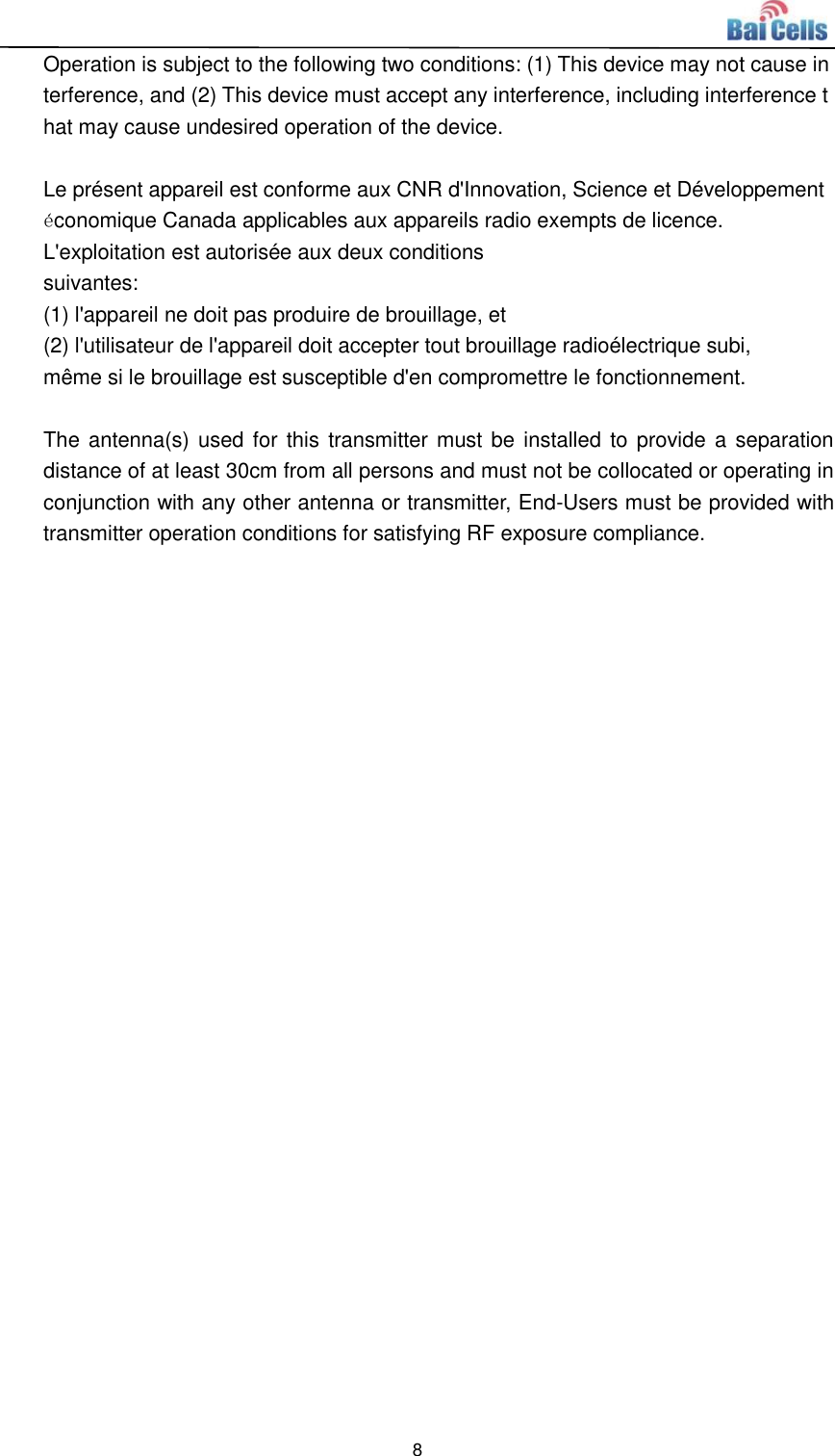  8  Operation is subject to the following two conditions: (1) This device may not cause interference, and (2) This device must accept any interference, including interference that may cause undesired operation of the device.  Le présent appareil est conforme aux CNR d&apos;Innovation, Science et Développement économique Canada applicables aux appareils radio exempts de licence. L&apos;exploitation est autorisée aux deux conditions  suivantes:   (1) l&apos;appareil ne doit pas produire de brouillage, et  (2) l&apos;utilisateur de l&apos;appareil doit accepter tout brouillage radioélectrique subi,  même si le brouillage est susceptible d&apos;en compromettre le fonctionnement.  The antenna(s) used for  this  transmitter must be installed to provide a separation distance of at least 30cm from all persons and must not be collocated or operating in conjunction with any other antenna or transmitter, End-Users must be provided with transmitter operation conditions for satisfying RF exposure compliance.    