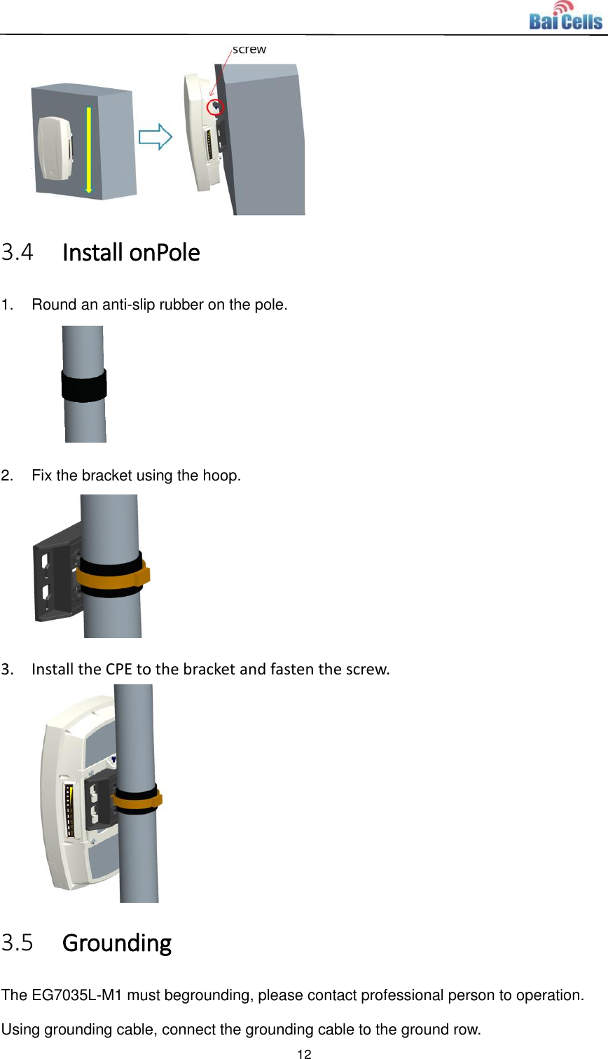  12   3.4 Install onPole 1.  Round an anti-slip rubber on the pole.  2.  Fix the bracket using the hoop.  3. Install the CPE to the bracket and fasten the screw.  3.5 Grounding The EG7035L-M1 must begrounding, please contact professional person to operation.   Using grounding cable, connect the grounding cable to the ground row. 