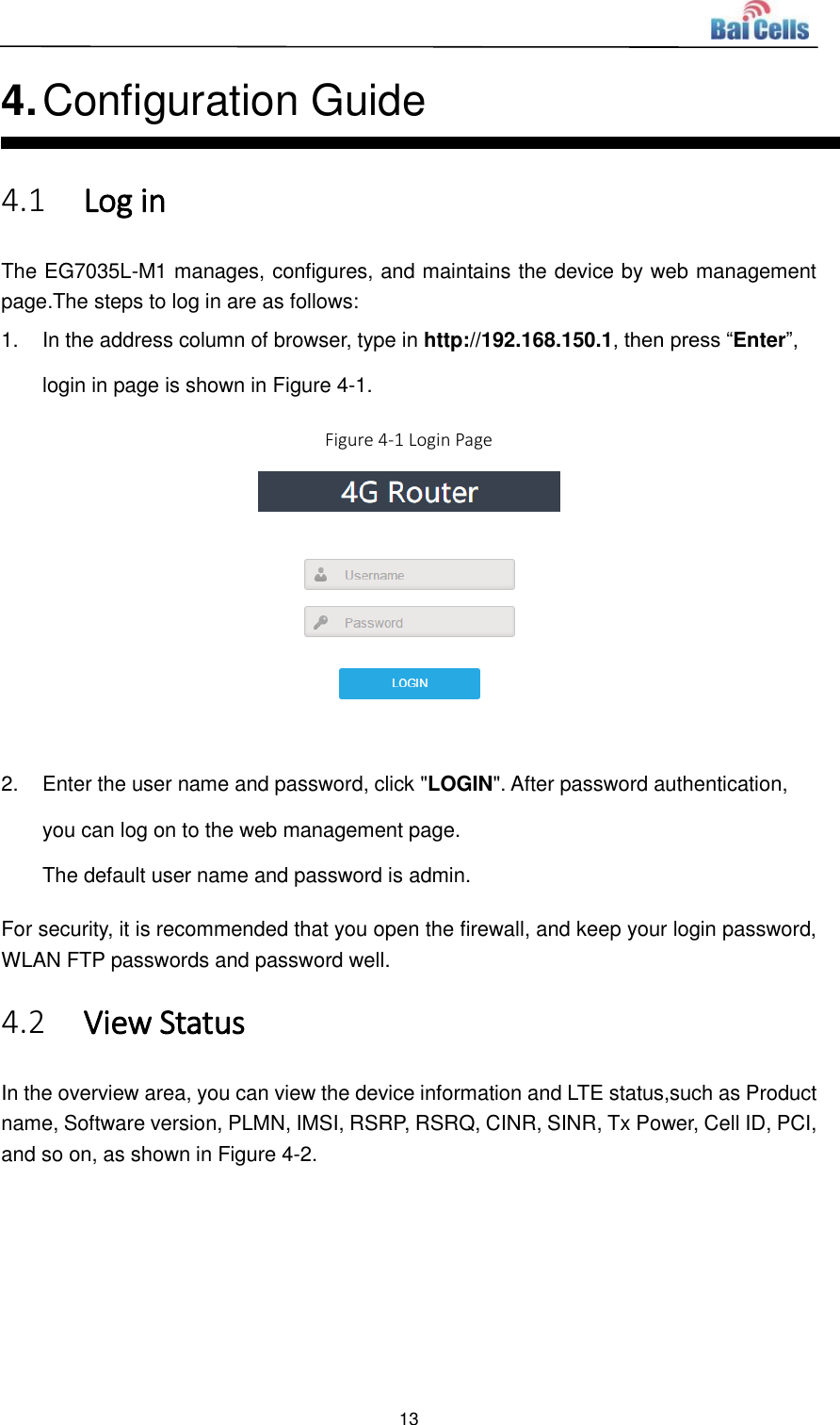  13  4. Configuration Guide 4.1 Log in The EG7035L-M1 manages, configures, and maintains the device by web management page.The steps to log in are as follows: 1.  In the address column of browser, type in http://192.168.150.1, then press “Enter”, login in page is shown in Figure 4-1. Figure 4-1 Login Page   2.  Enter the user name and password, click &quot;LOGIN&quot;. After password authentication, you can log on to the web management page. The default user name and password is admin. For security, it is recommended that you open the firewall, and keep your login password, WLAN FTP passwords and password well. 4.2 View Status In the overview area, you can view the device information and LTE status,such as Product name, Software version, PLMN, IMSI, RSRP, RSRQ, CINR, SINR, Tx Power, Cell ID, PCI, and so on, as shown in Figure 4-2.   