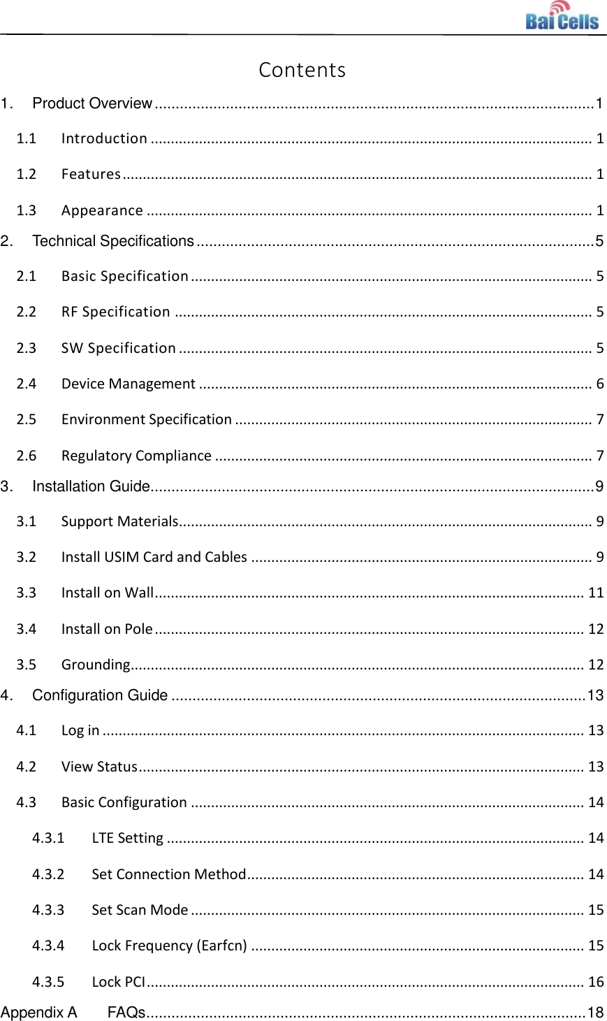    Contents 1. Product Overview ......................................................................................................... 1 1.1 Introduction .............................................................................................................. 1 1.2 Features ..................................................................................................................... 1 1.3 Appearance ............................................................................................................... 1 2. Technical Specifications ............................................................................................... 5 2.1 Basic Specification .................................................................................................... 5 2.2 RF Specification ........................................................................................................ 5 2.3 SW Specification ....................................................................................................... 5 2.4 Device Management .................................................................................................. 6 2.5 Environment Specification ......................................................................................... 7 2.6 Regulatory Compliance .............................................................................................. 7 3. Installation Guide.......................................................................................................... 9 3.1 Support Materials ....................................................................................................... 9 3.2 Install USIM Card and Cables ..................................................................................... 9 3.3 Install on Wall ........................................................................................................... 11 3.4 Install on Pole ........................................................................................................... 12 3.5 Grounding ................................................................................................................. 12 4. Configuration Guide ................................................................................................... 13 4.1 Log in ........................................................................................................................ 13 4.2 View Status ............................................................................................................... 13 4.3 Basic Configuration .................................................................................................. 14 4.3.1 LTE Setting ........................................................................................................ 14 4.3.2 Set Connection Method .................................................................................... 14 4.3.3 Set Scan Mode .................................................................................................. 15 4.3.4 Lock Frequency (Earfcn) ................................................................................... 15 4.3.5 Lock PCI ............................................................................................................. 16 Appendix A FAQs ......................................................................................................... 18 