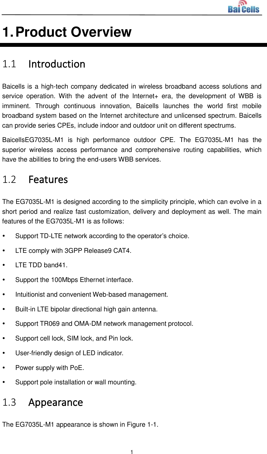  1  1. Product Overview 1.1 Introduction Baicells is a high-tech company dedicated in wireless broadband access solutions and service  operation.  With  the  advent  of  the  Internet+  era,  the  development  of  WBB  is imminent.  Through  continuous  innovation,  Baicells  launches  the  world  first  mobile broadband system based on the Internet architecture and unlicensed spectrum. Baicells can provide series CPEs, include indoor and outdoor unit on different spectrums. BaicellsEG7035L-M1  is  high  performance  outdoor  CPE.  The  EG7035L-M1  has  the superior  wireless  access  performance  and  comprehensive  routing  capabilities,  which have the abilities to bring the end-users WBB services. 1.2 Features The EG7035L-M1 is designed according to the simplicity principle, which can evolve in a short period and realize fast customization, delivery and deployment as well. The main features of the EG7035L-M1 is as follows:   Support TD-LTE network according to the operator’s choice.   LTE comply with 3GPP Release9 CAT4.   LTE TDD band41.   Support the 100Mbps Ethernet interface.   Intuitionist and convenient Web-based management.   Built-in LTE bipolar directional high gain antenna.   Support TR069 and OMA-DM network management protocol.   Support cell lock, SIM lock, and Pin lock.   User-friendly design of LED indicator.   Power supply with PoE.   Support pole installation or wall mounting. 1.3 Appearance The EG7035L-M1 appearance is shown in Figure 1-1. 