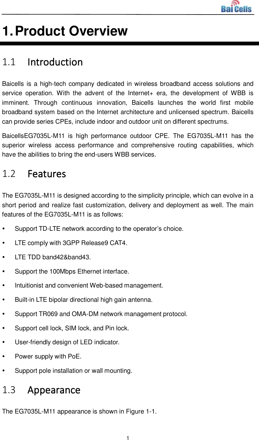  1  1. Product Overview 1.1 Introduction Baicells is a high-tech company dedicated in wireless broadband access solutions and service  operation.  With  the  advent  of  the  Internet+  era,  the  development  of  WBB  is imminent.  Through  continuous  innovation,  Baicells  launches  the  world  first  mobile broadband system based on the Internet architecture and unlicensed spectrum. Baicells can provide series CPEs, include indoor and outdoor unit on different spectrums. BaicellsEG7035L-M11  is  high  performance  outdoor  CPE.  The  EG7035L-M11  has  the superior  wireless  access  performance  and  comprehensive  routing  capabilities,  which have the abilities to bring the end-users WBB services. 1.2 Features The EG7035L-M11 is designed according to the simplicity principle, which can evolve in a short period and realize fast customization, delivery and deployment as well. The main features of the EG7035L-M11 is as follows:   Support TD-LTE network according to the operator’s choice.   LTE comply with 3GPP Release9 CAT4.   LTE TDD band42&amp;band43.   Support the 100Mbps Ethernet interface.   Intuitionist and convenient Web-based management.   Built-in LTE bipolar directional high gain antenna.   Support TR069 and OMA-DM network management protocol.   Support cell lock, SIM lock, and Pin lock.   User-friendly design of LED indicator.   Power supply with PoE.   Support pole installation or wall mounting. 1.3 Appearance The EG7035L-M11 appearance is shown in Figure 1-1. 